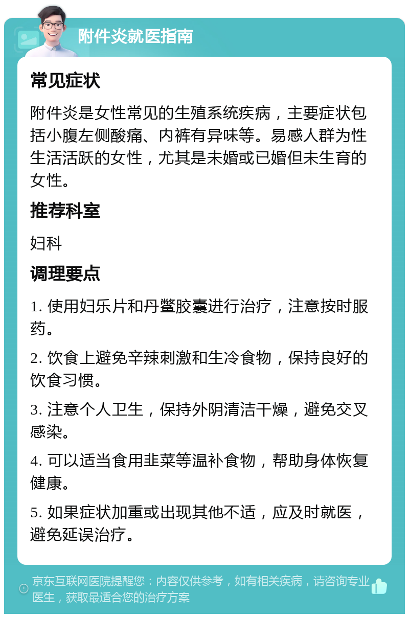 附件炎就医指南 常见症状 附件炎是女性常见的生殖系统疾病，主要症状包括小腹左侧酸痛、内裤有异味等。易感人群为性生活活跃的女性，尤其是未婚或已婚但未生育的女性。 推荐科室 妇科 调理要点 1. 使用妇乐片和丹鳖胶囊进行治疗，注意按时服药。 2. 饮食上避免辛辣刺激和生冷食物，保持良好的饮食习惯。 3. 注意个人卫生，保持外阴清洁干燥，避免交叉感染。 4. 可以适当食用韭菜等温补食物，帮助身体恢复健康。 5. 如果症状加重或出现其他不适，应及时就医，避免延误治疗。