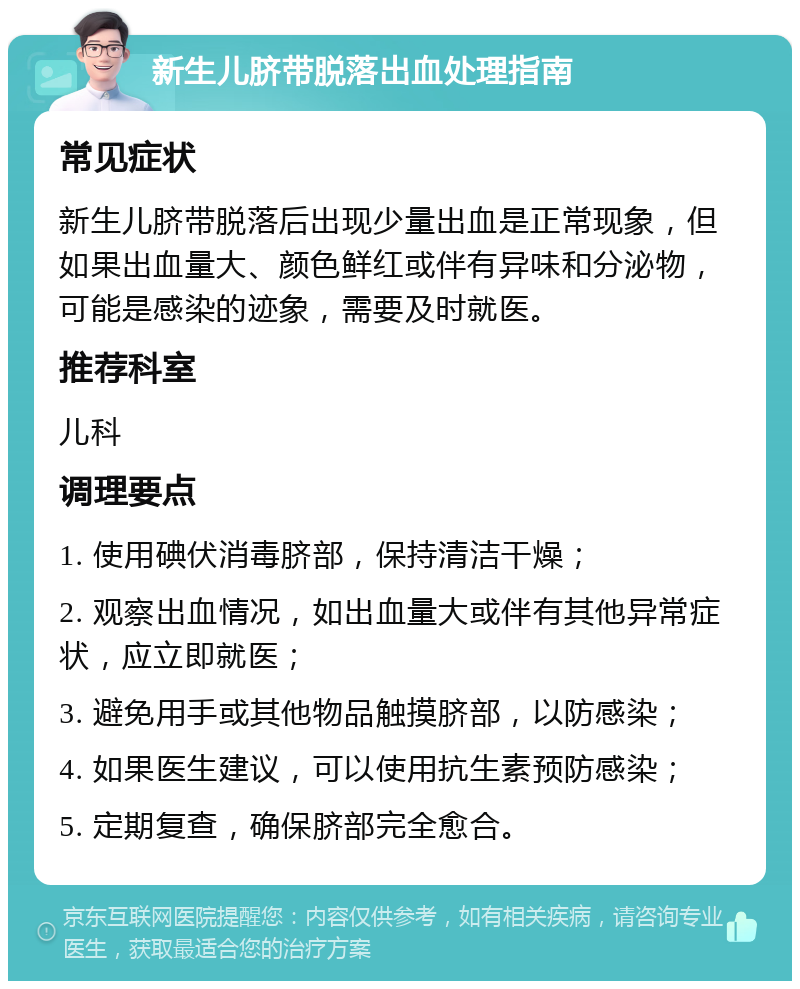 新生儿脐带脱落出血处理指南 常见症状 新生儿脐带脱落后出现少量出血是正常现象，但如果出血量大、颜色鲜红或伴有异味和分泌物，可能是感染的迹象，需要及时就医。 推荐科室 儿科 调理要点 1. 使用碘伏消毒脐部，保持清洁干燥； 2. 观察出血情况，如出血量大或伴有其他异常症状，应立即就医； 3. 避免用手或其他物品触摸脐部，以防感染； 4. 如果医生建议，可以使用抗生素预防感染； 5. 定期复查，确保脐部完全愈合。