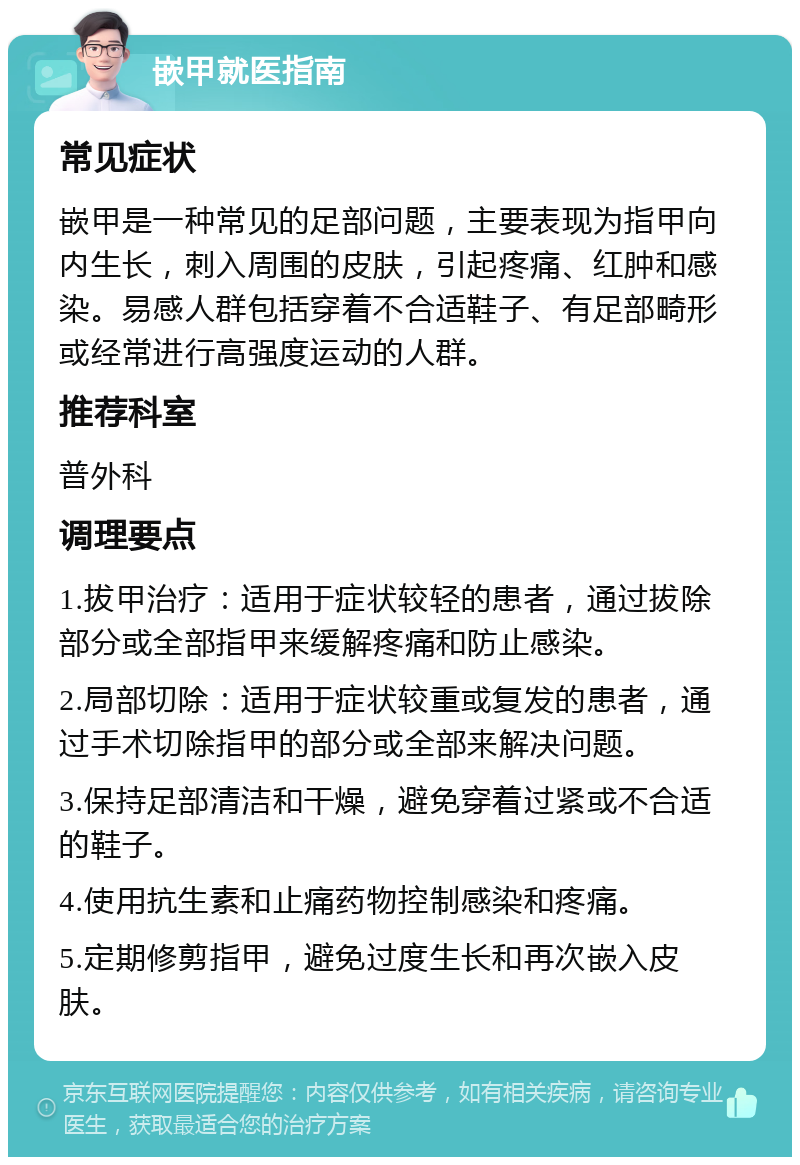 嵌甲就医指南 常见症状 嵌甲是一种常见的足部问题，主要表现为指甲向内生长，刺入周围的皮肤，引起疼痛、红肿和感染。易感人群包括穿着不合适鞋子、有足部畸形或经常进行高强度运动的人群。 推荐科室 普外科 调理要点 1.拔甲治疗：适用于症状较轻的患者，通过拔除部分或全部指甲来缓解疼痛和防止感染。 2.局部切除：适用于症状较重或复发的患者，通过手术切除指甲的部分或全部来解决问题。 3.保持足部清洁和干燥，避免穿着过紧或不合适的鞋子。 4.使用抗生素和止痛药物控制感染和疼痛。 5.定期修剪指甲，避免过度生长和再次嵌入皮肤。