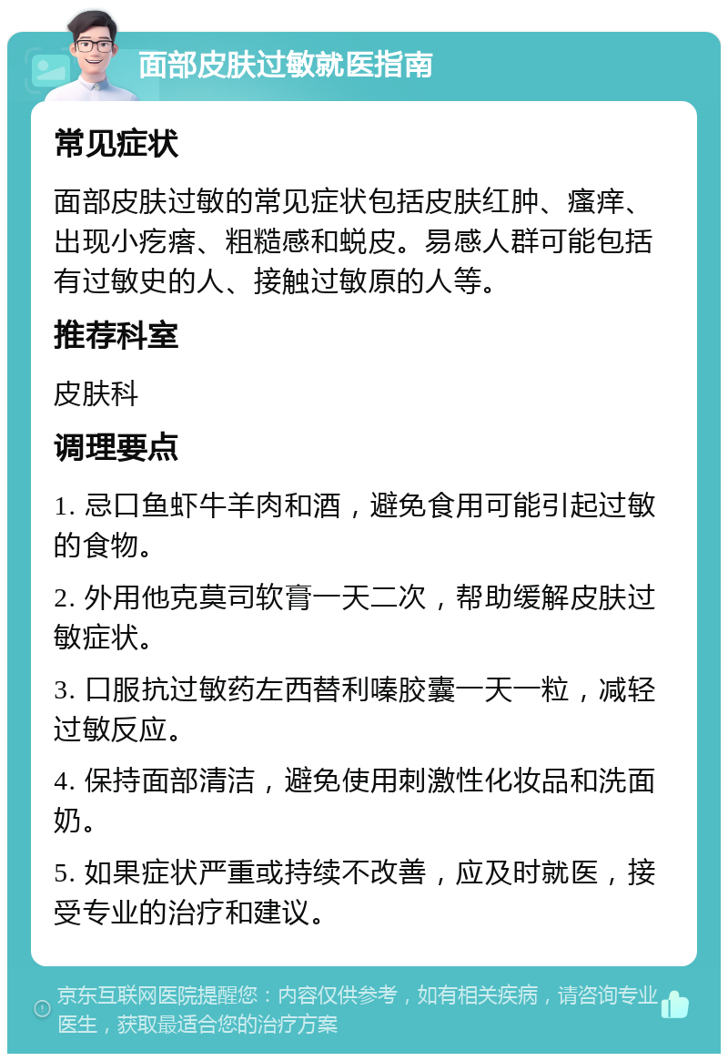 面部皮肤过敏就医指南 常见症状 面部皮肤过敏的常见症状包括皮肤红肿、瘙痒、出现小疙瘩、粗糙感和蜕皮。易感人群可能包括有过敏史的人、接触过敏原的人等。 推荐科室 皮肤科 调理要点 1. 忌口鱼虾牛羊肉和酒，避免食用可能引起过敏的食物。 2. 外用他克莫司软膏一天二次，帮助缓解皮肤过敏症状。 3. 口服抗过敏药左西替利嗪胶囊一天一粒，减轻过敏反应。 4. 保持面部清洁，避免使用刺激性化妆品和洗面奶。 5. 如果症状严重或持续不改善，应及时就医，接受专业的治疗和建议。