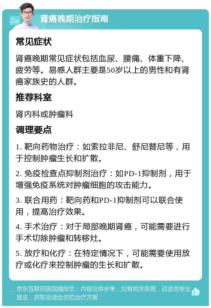 肾癌晚期治疗指南 常见症状 肾癌晚期常见症状包括血尿、腰痛、体重下降、疲劳等。易感人群主要是50岁以上的男性和有肾癌家族史的人群。 推荐科室 肾内科或肿瘤科 调理要点 1. 靶向药物治疗：如索拉非尼、舒尼替尼等，用于控制肿瘤生长和扩散。 2. 免疫检查点抑制剂治疗：如PD-1抑制剂，用于增强免疫系统对肿瘤细胞的攻击能力。 3. 联合用药：靶向药和PD-1抑制剂可以联合使用，提高治疗效果。 4. 手术治疗：对于局部晚期肾癌，可能需要进行手术切除肿瘤和转移灶。 5. 放疗和化疗：在特定情况下，可能需要使用放疗或化疗来控制肿瘤的生长和扩散。