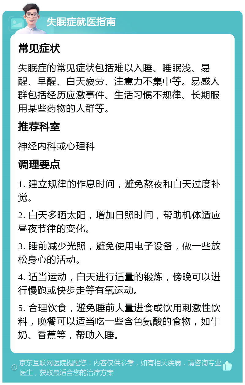 失眠症就医指南 常见症状 失眠症的常见症状包括难以入睡、睡眠浅、易醒、早醒、白天疲劳、注意力不集中等。易感人群包括经历应激事件、生活习惯不规律、长期服用某些药物的人群等。 推荐科室 神经内科或心理科 调理要点 1. 建立规律的作息时间，避免熬夜和白天过度补觉。 2. 白天多晒太阳，增加日照时间，帮助机体适应昼夜节律的变化。 3. 睡前减少光照，避免使用电子设备，做一些放松身心的活动。 4. 适当运动，白天进行适量的锻炼，傍晚可以进行慢跑或快步走等有氧运动。 5. 合理饮食，避免睡前大量进食或饮用刺激性饮料，晚餐可以适当吃一些含色氨酸的食物，如牛奶、香蕉等，帮助入睡。