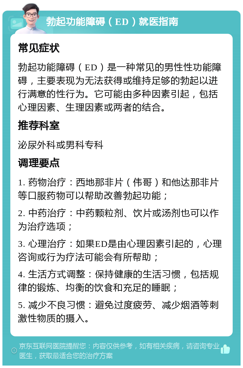 勃起功能障碍（ED）就医指南 常见症状 勃起功能障碍（ED）是一种常见的男性性功能障碍，主要表现为无法获得或维持足够的勃起以进行满意的性行为。它可能由多种因素引起，包括心理因素、生理因素或两者的结合。 推荐科室 泌尿外科或男科专科 调理要点 1. 药物治疗：西地那非片（伟哥）和他达那非片等口服药物可以帮助改善勃起功能； 2. 中药治疗：中药颗粒剂、饮片或汤剂也可以作为治疗选项； 3. 心理治疗：如果ED是由心理因素引起的，心理咨询或行为疗法可能会有所帮助； 4. 生活方式调整：保持健康的生活习惯，包括规律的锻炼、均衡的饮食和充足的睡眠； 5. 减少不良习惯：避免过度疲劳、减少烟酒等刺激性物质的摄入。