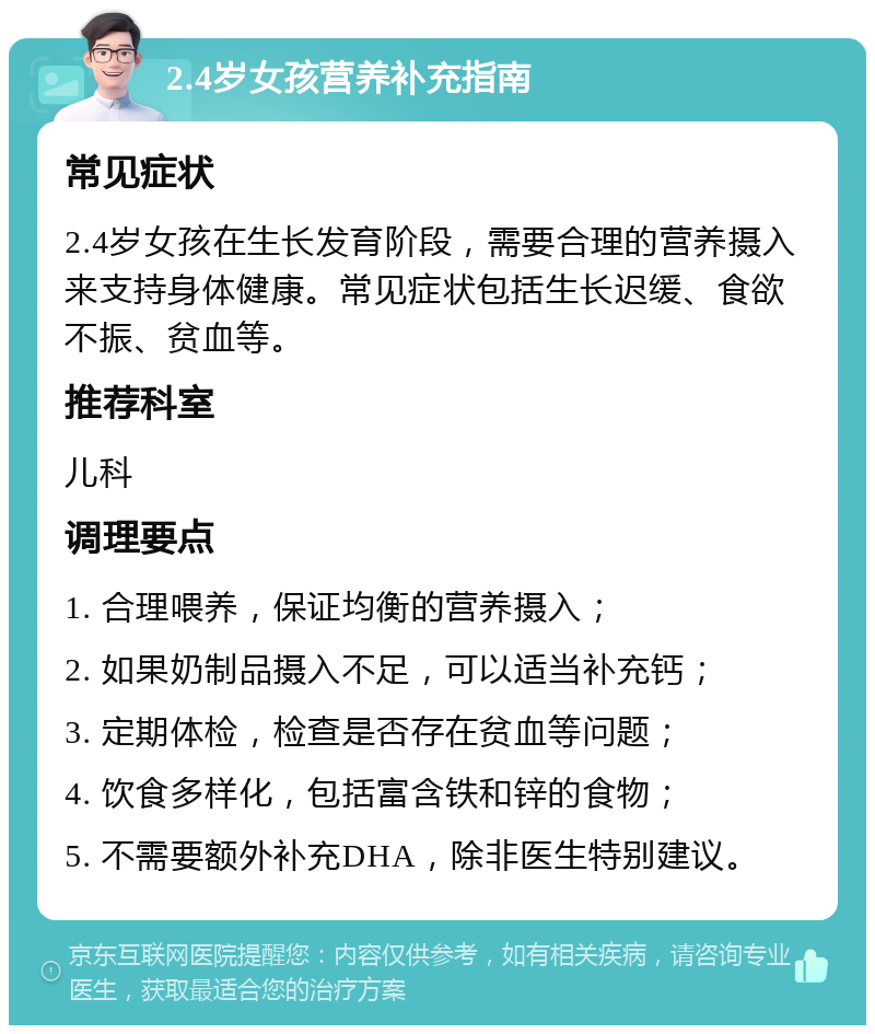 2.4岁女孩营养补充指南 常见症状 2.4岁女孩在生长发育阶段，需要合理的营养摄入来支持身体健康。常见症状包括生长迟缓、食欲不振、贫血等。 推荐科室 儿科 调理要点 1. 合理喂养，保证均衡的营养摄入； 2. 如果奶制品摄入不足，可以适当补充钙； 3. 定期体检，检查是否存在贫血等问题； 4. 饮食多样化，包括富含铁和锌的食物； 5. 不需要额外补充DHA，除非医生特别建议。