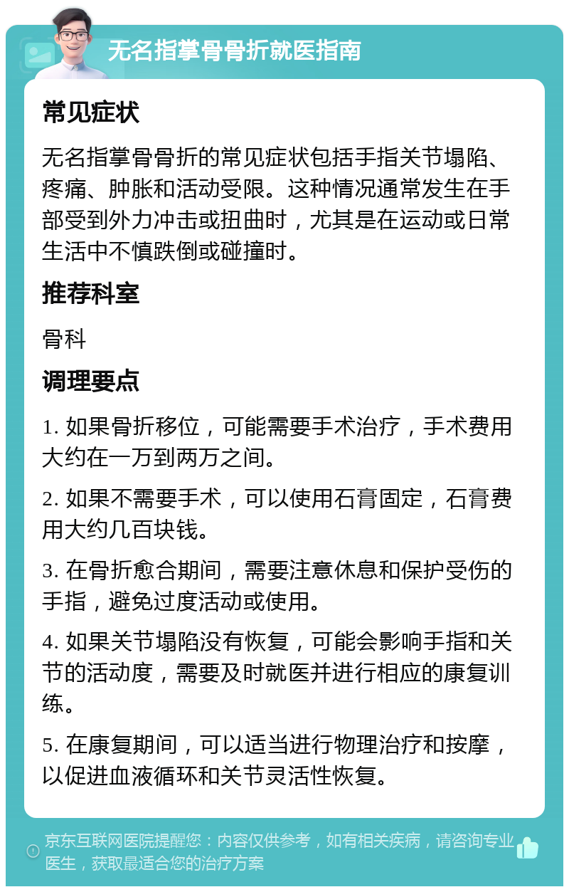 无名指掌骨骨折就医指南 常见症状 无名指掌骨骨折的常见症状包括手指关节塌陷、疼痛、肿胀和活动受限。这种情况通常发生在手部受到外力冲击或扭曲时，尤其是在运动或日常生活中不慎跌倒或碰撞时。 推荐科室 骨科 调理要点 1. 如果骨折移位，可能需要手术治疗，手术费用大约在一万到两万之间。 2. 如果不需要手术，可以使用石膏固定，石膏费用大约几百块钱。 3. 在骨折愈合期间，需要注意休息和保护受伤的手指，避免过度活动或使用。 4. 如果关节塌陷没有恢复，可能会影响手指和关节的活动度，需要及时就医并进行相应的康复训练。 5. 在康复期间，可以适当进行物理治疗和按摩，以促进血液循环和关节灵活性恢复。