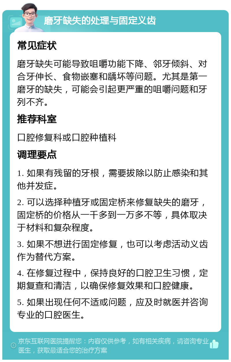 磨牙缺失的处理与固定义齿 常见症状 磨牙缺失可能导致咀嚼功能下降、邻牙倾斜、对合牙伸长、食物嵌塞和龋坏等问题。尤其是第一磨牙的缺失，可能会引起更严重的咀嚼问题和牙列不齐。 推荐科室 口腔修复科或口腔种植科 调理要点 1. 如果有残留的牙根，需要拔除以防止感染和其他并发症。 2. 可以选择种植牙或固定桥来修复缺失的磨牙，固定桥的价格从一千多到一万多不等，具体取决于材料和复杂程度。 3. 如果不想进行固定修复，也可以考虑活动义齿作为替代方案。 4. 在修复过程中，保持良好的口腔卫生习惯，定期复查和清洁，以确保修复效果和口腔健康。 5. 如果出现任何不适或问题，应及时就医并咨询专业的口腔医生。