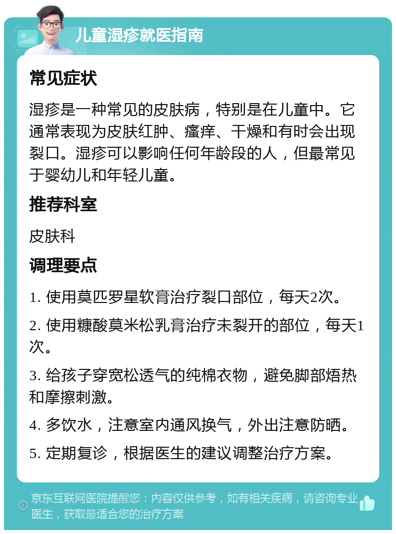 儿童湿疹就医指南 常见症状 湿疹是一种常见的皮肤病，特别是在儿童中。它通常表现为皮肤红肿、瘙痒、干燥和有时会出现裂口。湿疹可以影响任何年龄段的人，但最常见于婴幼儿和年轻儿童。 推荐科室 皮肤科 调理要点 1. 使用莫匹罗星软膏治疗裂口部位，每天2次。 2. 使用糠酸莫米松乳膏治疗未裂开的部位，每天1次。 3. 给孩子穿宽松透气的纯棉衣物，避免脚部焐热和摩擦刺激。 4. 多饮水，注意室内通风换气，外出注意防晒。 5. 定期复诊，根据医生的建议调整治疗方案。