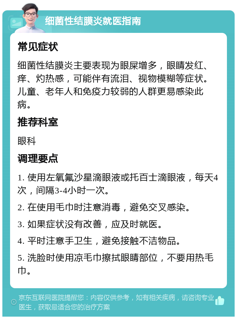 细菌性结膜炎就医指南 常见症状 细菌性结膜炎主要表现为眼屎增多，眼睛发红、痒、灼热感，可能伴有流泪、视物模糊等症状。儿童、老年人和免疫力较弱的人群更易感染此病。 推荐科室 眼科 调理要点 1. 使用左氧氟沙星滴眼液或托百士滴眼液，每天4次，间隔3-4小时一次。 2. 在使用毛巾时注意消毒，避免交叉感染。 3. 如果症状没有改善，应及时就医。 4. 平时注意手卫生，避免接触不洁物品。 5. 洗脸时使用凉毛巾擦拭眼睛部位，不要用热毛巾。