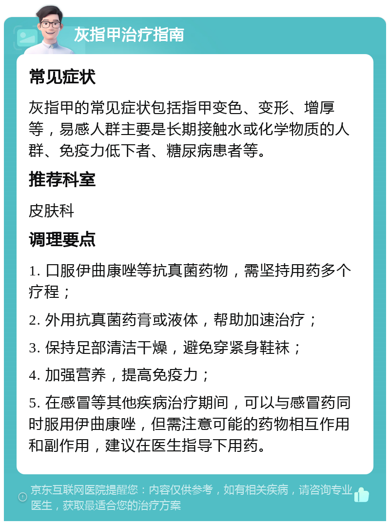 灰指甲治疗指南 常见症状 灰指甲的常见症状包括指甲变色、变形、增厚等，易感人群主要是长期接触水或化学物质的人群、免疫力低下者、糖尿病患者等。 推荐科室 皮肤科 调理要点 1. 口服伊曲康唑等抗真菌药物，需坚持用药多个疗程； 2. 外用抗真菌药膏或液体，帮助加速治疗； 3. 保持足部清洁干燥，避免穿紧身鞋袜； 4. 加强营养，提高免疫力； 5. 在感冒等其他疾病治疗期间，可以与感冒药同时服用伊曲康唑，但需注意可能的药物相互作用和副作用，建议在医生指导下用药。