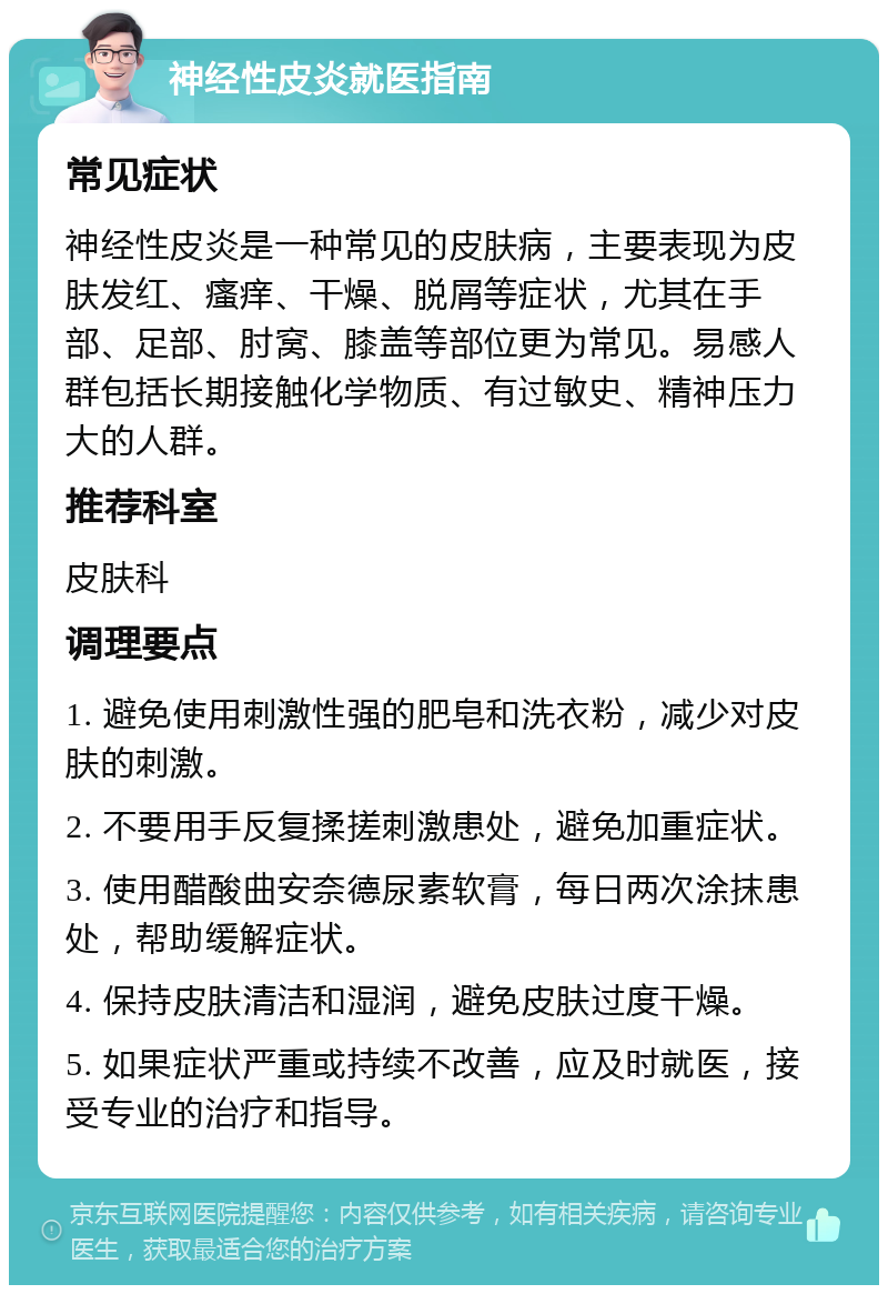 神经性皮炎就医指南 常见症状 神经性皮炎是一种常见的皮肤病，主要表现为皮肤发红、瘙痒、干燥、脱屑等症状，尤其在手部、足部、肘窝、膝盖等部位更为常见。易感人群包括长期接触化学物质、有过敏史、精神压力大的人群。 推荐科室 皮肤科 调理要点 1. 避免使用刺激性强的肥皂和洗衣粉，减少对皮肤的刺激。 2. 不要用手反复揉搓刺激患处，避免加重症状。 3. 使用醋酸曲安奈德尿素软膏，每日两次涂抹患处，帮助缓解症状。 4. 保持皮肤清洁和湿润，避免皮肤过度干燥。 5. 如果症状严重或持续不改善，应及时就医，接受专业的治疗和指导。