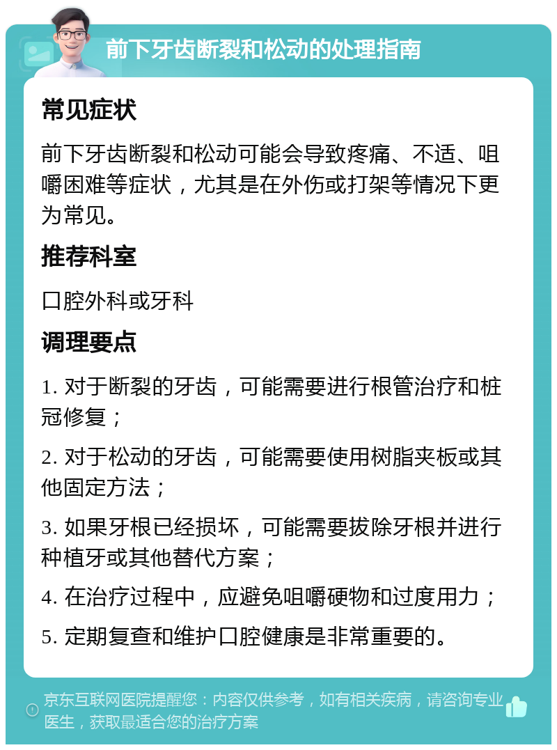 前下牙齿断裂和松动的处理指南 常见症状 前下牙齿断裂和松动可能会导致疼痛、不适、咀嚼困难等症状，尤其是在外伤或打架等情况下更为常见。 推荐科室 口腔外科或牙科 调理要点 1. 对于断裂的牙齿，可能需要进行根管治疗和桩冠修复； 2. 对于松动的牙齿，可能需要使用树脂夹板或其他固定方法； 3. 如果牙根已经损坏，可能需要拔除牙根并进行种植牙或其他替代方案； 4. 在治疗过程中，应避免咀嚼硬物和过度用力； 5. 定期复查和维护口腔健康是非常重要的。