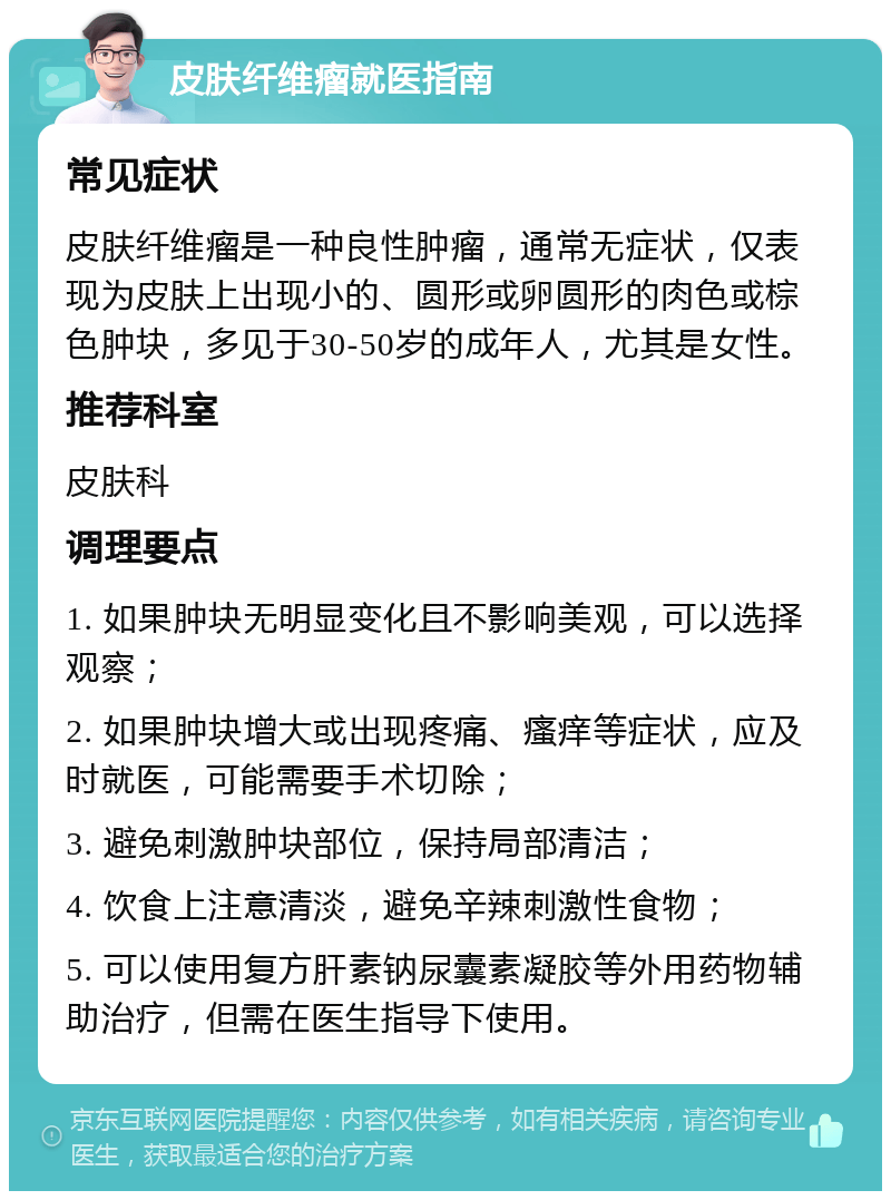 皮肤纤维瘤就医指南 常见症状 皮肤纤维瘤是一种良性肿瘤，通常无症状，仅表现为皮肤上出现小的、圆形或卵圆形的肉色或棕色肿块，多见于30-50岁的成年人，尤其是女性。 推荐科室 皮肤科 调理要点 1. 如果肿块无明显变化且不影响美观，可以选择观察； 2. 如果肿块增大或出现疼痛、瘙痒等症状，应及时就医，可能需要手术切除； 3. 避免刺激肿块部位，保持局部清洁； 4. 饮食上注意清淡，避免辛辣刺激性食物； 5. 可以使用复方肝素钠尿囊素凝胶等外用药物辅助治疗，但需在医生指导下使用。