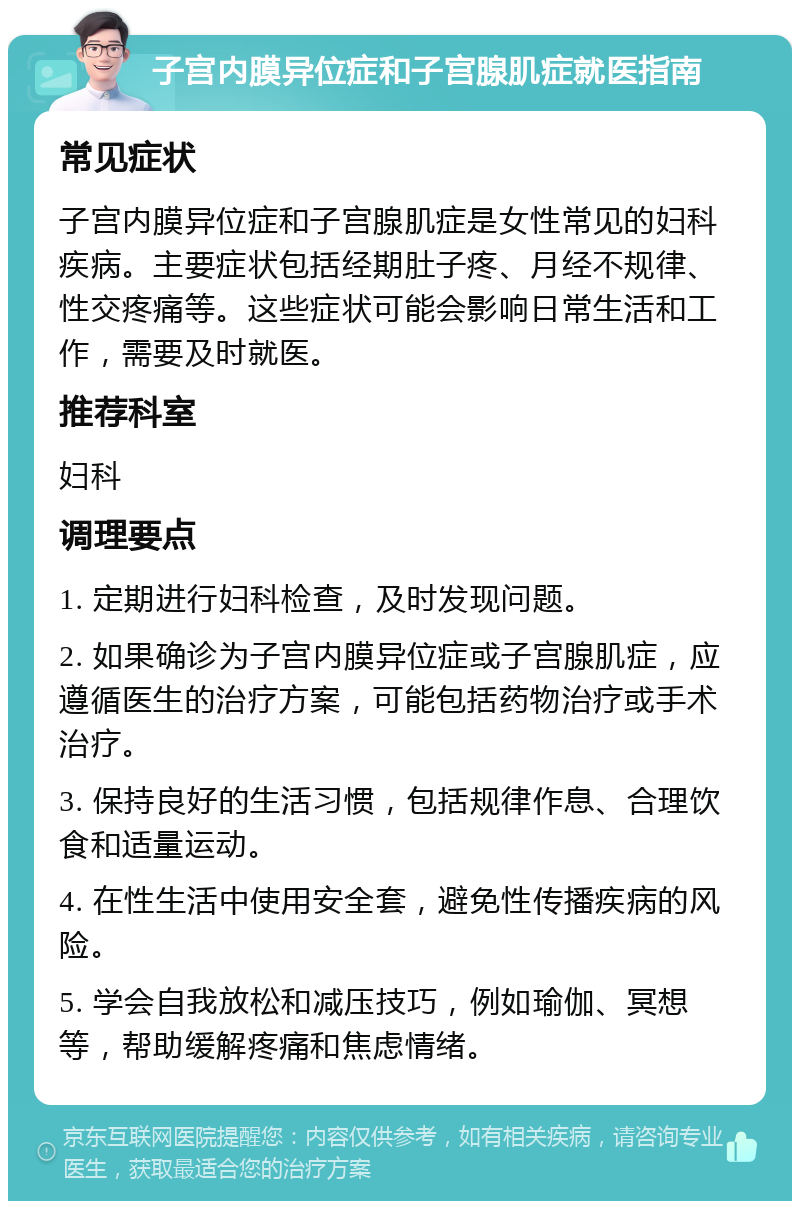 子宫内膜异位症和子宫腺肌症就医指南 常见症状 子宫内膜异位症和子宫腺肌症是女性常见的妇科疾病。主要症状包括经期肚子疼、月经不规律、性交疼痛等。这些症状可能会影响日常生活和工作，需要及时就医。 推荐科室 妇科 调理要点 1. 定期进行妇科检查，及时发现问题。 2. 如果确诊为子宫内膜异位症或子宫腺肌症，应遵循医生的治疗方案，可能包括药物治疗或手术治疗。 3. 保持良好的生活习惯，包括规律作息、合理饮食和适量运动。 4. 在性生活中使用安全套，避免性传播疾病的风险。 5. 学会自我放松和减压技巧，例如瑜伽、冥想等，帮助缓解疼痛和焦虑情绪。