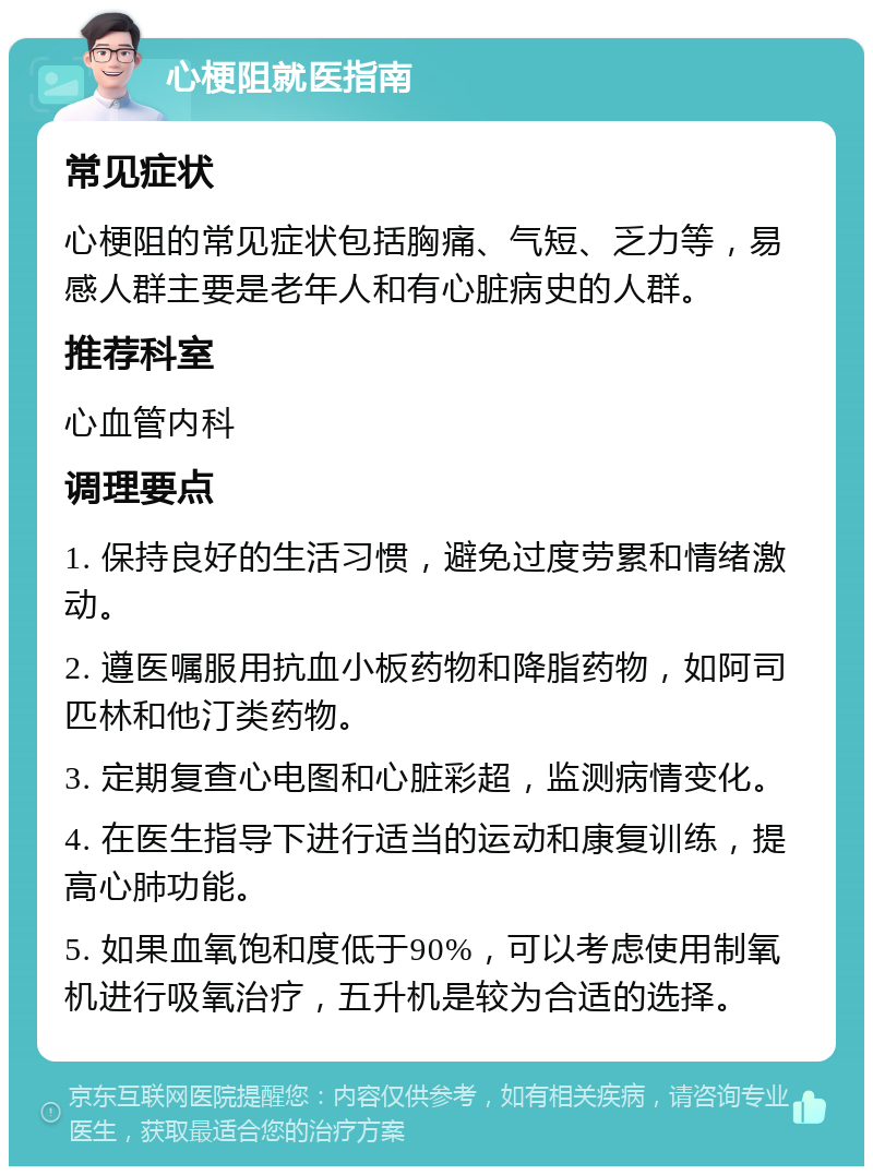 心梗阻就医指南 常见症状 心梗阻的常见症状包括胸痛、气短、乏力等，易感人群主要是老年人和有心脏病史的人群。 推荐科室 心血管内科 调理要点 1. 保持良好的生活习惯，避免过度劳累和情绪激动。 2. 遵医嘱服用抗血小板药物和降脂药物，如阿司匹林和他汀类药物。 3. 定期复查心电图和心脏彩超，监测病情变化。 4. 在医生指导下进行适当的运动和康复训练，提高心肺功能。 5. 如果血氧饱和度低于90%，可以考虑使用制氧机进行吸氧治疗，五升机是较为合适的选择。