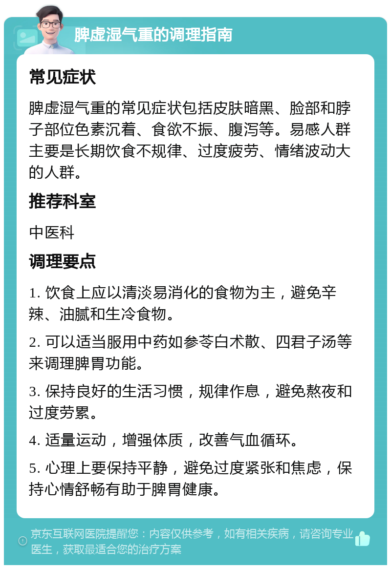 脾虚湿气重的调理指南 常见症状 脾虚湿气重的常见症状包括皮肤暗黑、脸部和脖子部位色素沉着、食欲不振、腹泻等。易感人群主要是长期饮食不规律、过度疲劳、情绪波动大的人群。 推荐科室 中医科 调理要点 1. 饮食上应以清淡易消化的食物为主，避免辛辣、油腻和生冷食物。 2. 可以适当服用中药如参苓白术散、四君子汤等来调理脾胃功能。 3. 保持良好的生活习惯，规律作息，避免熬夜和过度劳累。 4. 适量运动，增强体质，改善气血循环。 5. 心理上要保持平静，避免过度紧张和焦虑，保持心情舒畅有助于脾胃健康。