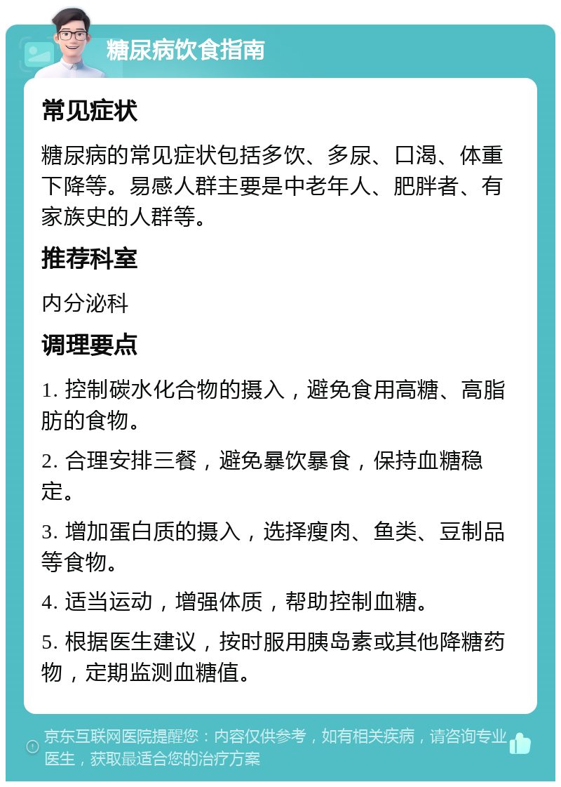 糖尿病饮食指南 常见症状 糖尿病的常见症状包括多饮、多尿、口渴、体重下降等。易感人群主要是中老年人、肥胖者、有家族史的人群等。 推荐科室 内分泌科 调理要点 1. 控制碳水化合物的摄入，避免食用高糖、高脂肪的食物。 2. 合理安排三餐，避免暴饮暴食，保持血糖稳定。 3. 增加蛋白质的摄入，选择瘦肉、鱼类、豆制品等食物。 4. 适当运动，增强体质，帮助控制血糖。 5. 根据医生建议，按时服用胰岛素或其他降糖药物，定期监测血糖值。