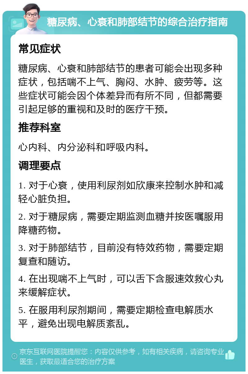 糖尿病、心衰和肺部结节的综合治疗指南 常见症状 糖尿病、心衰和肺部结节的患者可能会出现多种症状，包括喘不上气、胸闷、水肿、疲劳等。这些症状可能会因个体差异而有所不同，但都需要引起足够的重视和及时的医疗干预。 推荐科室 心内科、内分泌科和呼吸内科。 调理要点 1. 对于心衰，使用利尿剂如欣康来控制水肿和减轻心脏负担。 2. 对于糖尿病，需要定期监测血糖并按医嘱服用降糖药物。 3. 对于肺部结节，目前没有特效药物，需要定期复查和随访。 4. 在出现喘不上气时，可以舌下含服速效救心丸来缓解症状。 5. 在服用利尿剂期间，需要定期检查电解质水平，避免出现电解质紊乱。