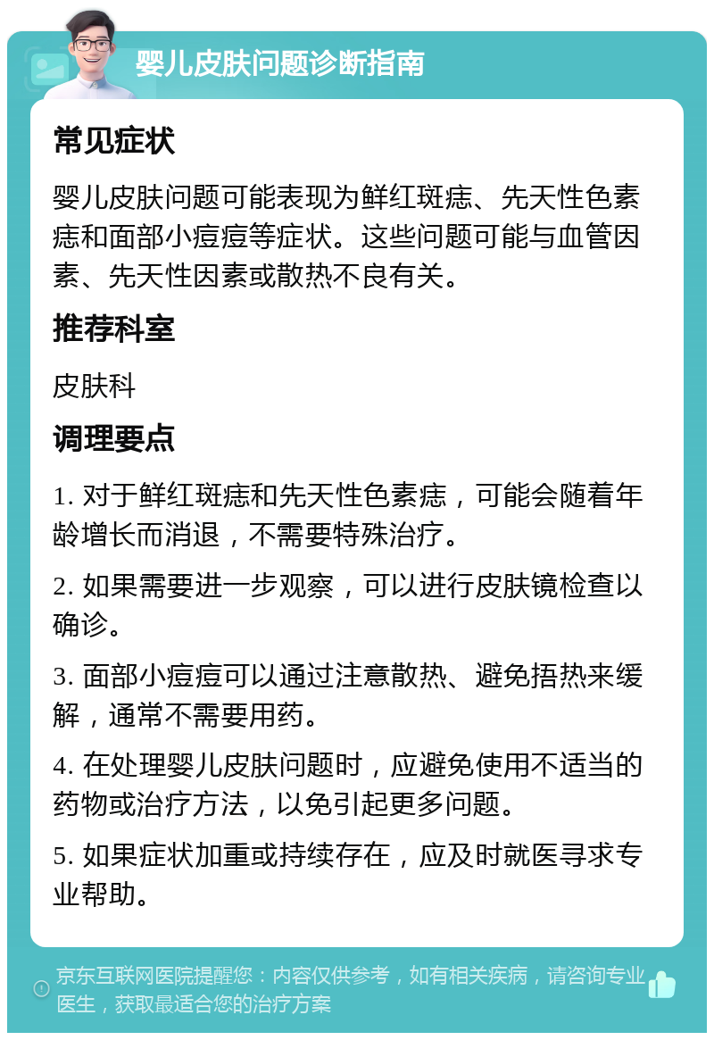 婴儿皮肤问题诊断指南 常见症状 婴儿皮肤问题可能表现为鲜红斑痣、先天性色素痣和面部小痘痘等症状。这些问题可能与血管因素、先天性因素或散热不良有关。 推荐科室 皮肤科 调理要点 1. 对于鲜红斑痣和先天性色素痣，可能会随着年龄增长而消退，不需要特殊治疗。 2. 如果需要进一步观察，可以进行皮肤镜检查以确诊。 3. 面部小痘痘可以通过注意散热、避免捂热来缓解，通常不需要用药。 4. 在处理婴儿皮肤问题时，应避免使用不适当的药物或治疗方法，以免引起更多问题。 5. 如果症状加重或持续存在，应及时就医寻求专业帮助。