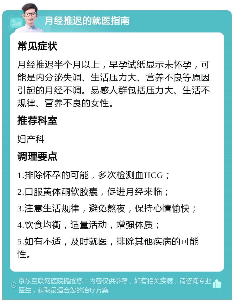 月经推迟的就医指南 常见症状 月经推迟半个月以上，早孕试纸显示未怀孕，可能是内分泌失调、生活压力大、营养不良等原因引起的月经不调。易感人群包括压力大、生活不规律、营养不良的女性。 推荐科室 妇产科 调理要点 1.排除怀孕的可能，多次检测血HCG； 2.口服黄体酮软胶囊，促进月经来临； 3.注意生活规律，避免熬夜，保持心情愉快； 4.饮食均衡，适量活动，增强体质； 5.如有不适，及时就医，排除其他疾病的可能性。