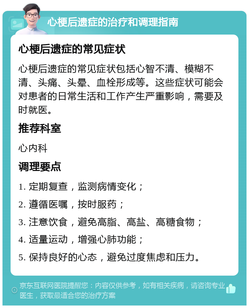 心梗后遗症的治疗和调理指南 心梗后遗症的常见症状 心梗后遗症的常见症状包括心智不清、模糊不清、头痛、头晕、血栓形成等。这些症状可能会对患者的日常生活和工作产生严重影响，需要及时就医。 推荐科室 心内科 调理要点 1. 定期复查，监测病情变化； 2. 遵循医嘱，按时服药； 3. 注意饮食，避免高脂、高盐、高糖食物； 4. 适量运动，增强心肺功能； 5. 保持良好的心态，避免过度焦虑和压力。