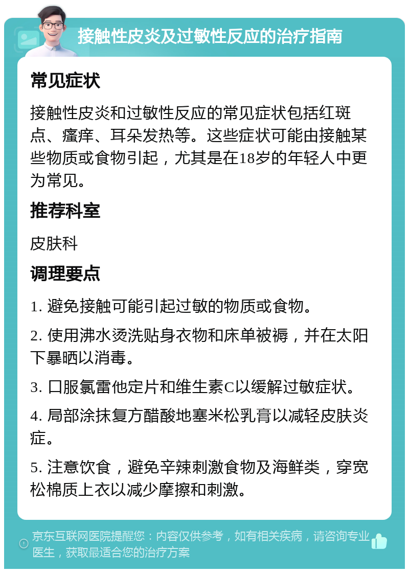 接触性皮炎及过敏性反应的治疗指南 常见症状 接触性皮炎和过敏性反应的常见症状包括红斑点、瘙痒、耳朵发热等。这些症状可能由接触某些物质或食物引起，尤其是在18岁的年轻人中更为常见。 推荐科室 皮肤科 调理要点 1. 避免接触可能引起过敏的物质或食物。 2. 使用沸水烫洗贴身衣物和床单被褥，并在太阳下暴晒以消毒。 3. 口服氯雷他定片和维生素C以缓解过敏症状。 4. 局部涂抹复方醋酸地塞米松乳膏以减轻皮肤炎症。 5. 注意饮食，避免辛辣刺激食物及海鲜类，穿宽松棉质上衣以减少摩擦和刺激。