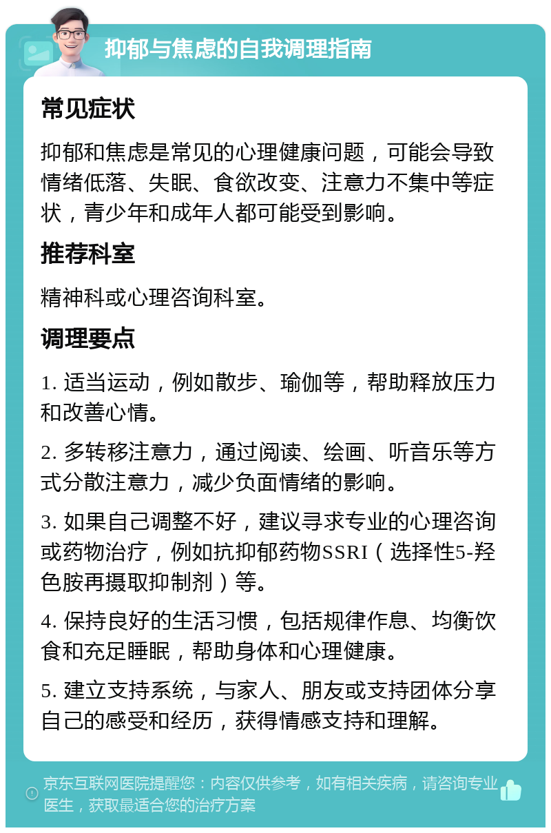 抑郁与焦虑的自我调理指南 常见症状 抑郁和焦虑是常见的心理健康问题，可能会导致情绪低落、失眠、食欲改变、注意力不集中等症状，青少年和成年人都可能受到影响。 推荐科室 精神科或心理咨询科室。 调理要点 1. 适当运动，例如散步、瑜伽等，帮助释放压力和改善心情。 2. 多转移注意力，通过阅读、绘画、听音乐等方式分散注意力，减少负面情绪的影响。 3. 如果自己调整不好，建议寻求专业的心理咨询或药物治疗，例如抗抑郁药物SSRI（选择性5-羟色胺再摄取抑制剂）等。 4. 保持良好的生活习惯，包括规律作息、均衡饮食和充足睡眠，帮助身体和心理健康。 5. 建立支持系统，与家人、朋友或支持团体分享自己的感受和经历，获得情感支持和理解。