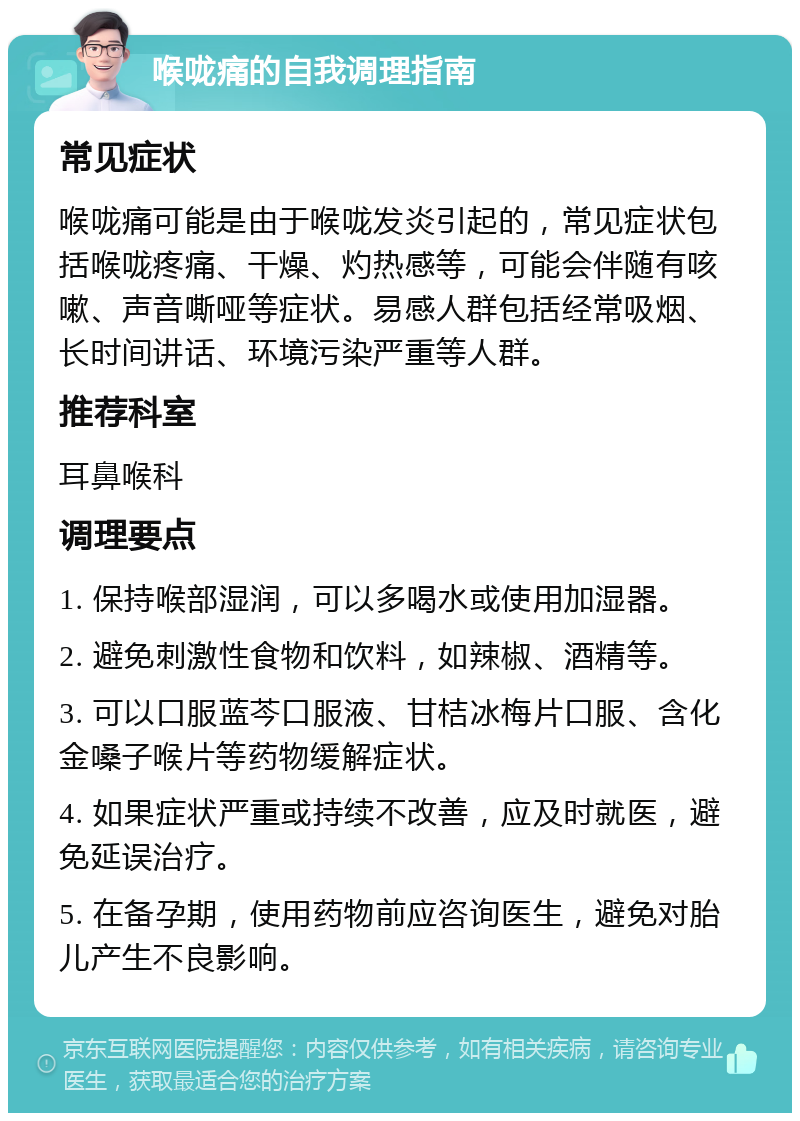 喉咙痛的自我调理指南 常见症状 喉咙痛可能是由于喉咙发炎引起的，常见症状包括喉咙疼痛、干燥、灼热感等，可能会伴随有咳嗽、声音嘶哑等症状。易感人群包括经常吸烟、长时间讲话、环境污染严重等人群。 推荐科室 耳鼻喉科 调理要点 1. 保持喉部湿润，可以多喝水或使用加湿器。 2. 避免刺激性食物和饮料，如辣椒、酒精等。 3. 可以口服蓝芩口服液、甘桔冰梅片口服、含化金嗓子喉片等药物缓解症状。 4. 如果症状严重或持续不改善，应及时就医，避免延误治疗。 5. 在备孕期，使用药物前应咨询医生，避免对胎儿产生不良影响。