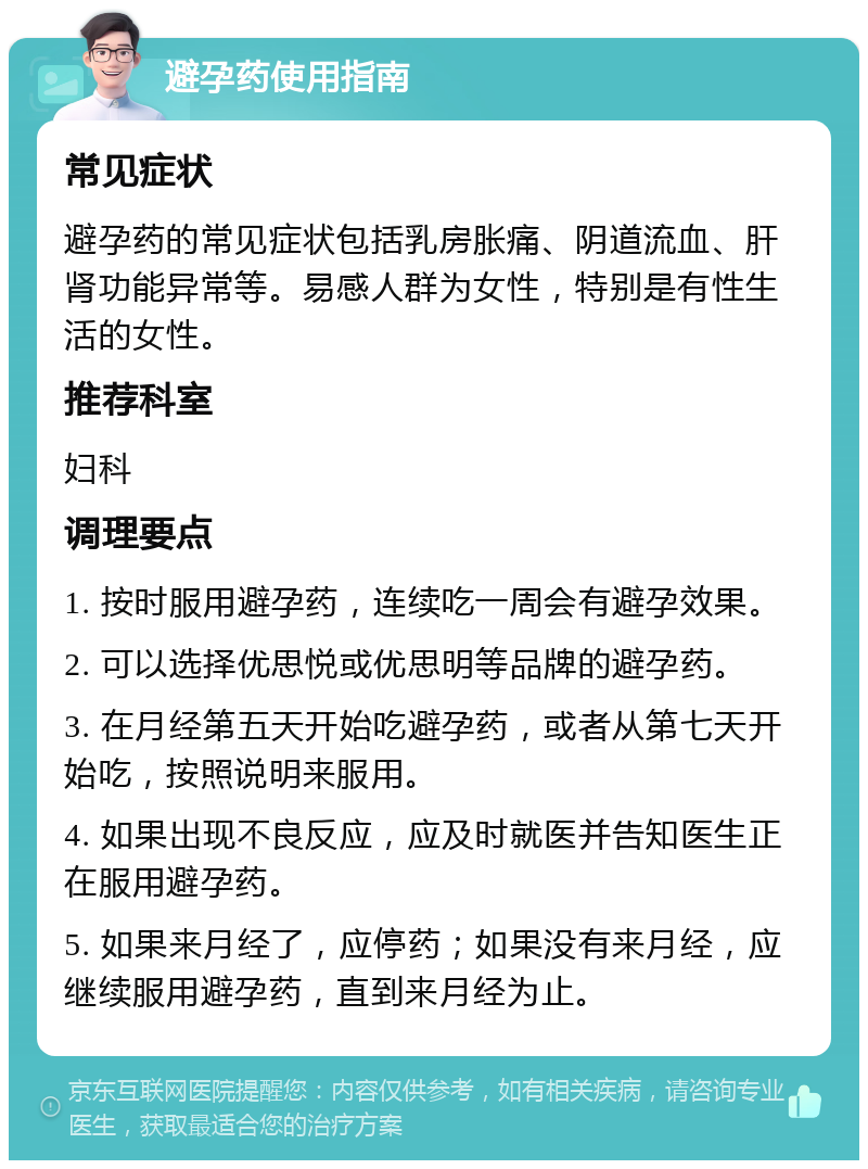 避孕药使用指南 常见症状 避孕药的常见症状包括乳房胀痛、阴道流血、肝肾功能异常等。易感人群为女性，特别是有性生活的女性。 推荐科室 妇科 调理要点 1. 按时服用避孕药，连续吃一周会有避孕效果。 2. 可以选择优思悦或优思明等品牌的避孕药。 3. 在月经第五天开始吃避孕药，或者从第七天开始吃，按照说明来服用。 4. 如果出现不良反应，应及时就医并告知医生正在服用避孕药。 5. 如果来月经了，应停药；如果没有来月经，应继续服用避孕药，直到来月经为止。