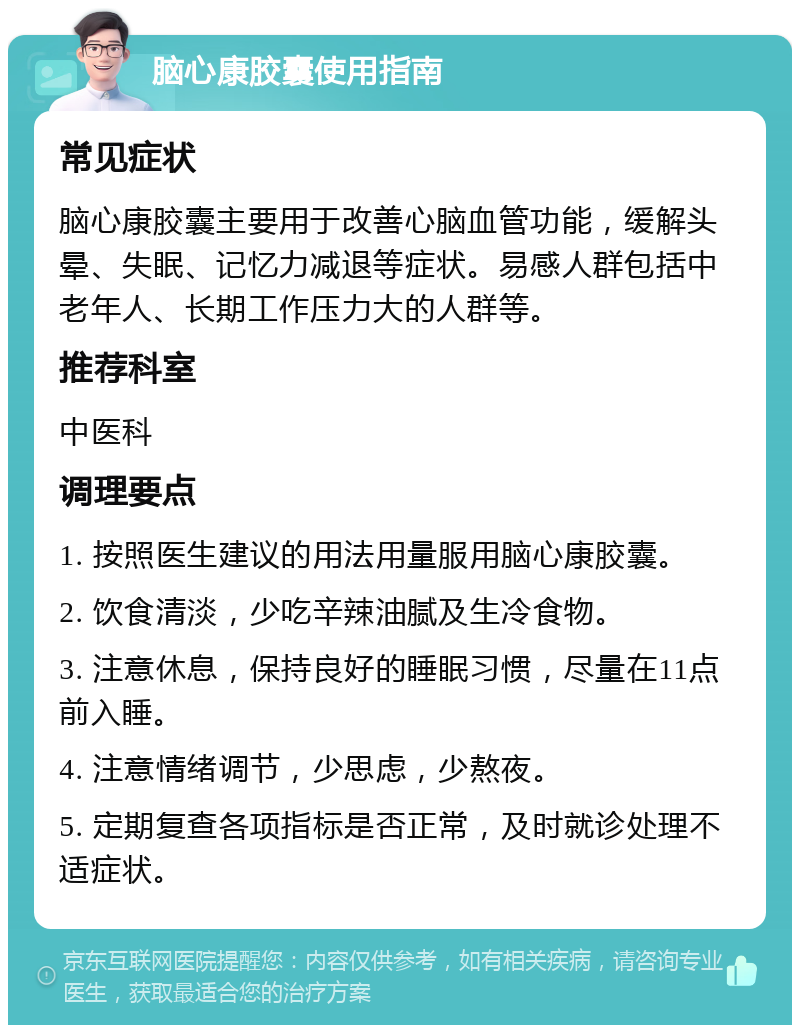 脑心康胶囊使用指南 常见症状 脑心康胶囊主要用于改善心脑血管功能，缓解头晕、失眠、记忆力减退等症状。易感人群包括中老年人、长期工作压力大的人群等。 推荐科室 中医科 调理要点 1. 按照医生建议的用法用量服用脑心康胶囊。 2. 饮食清淡，少吃辛辣油腻及生冷食物。 3. 注意休息，保持良好的睡眠习惯，尽量在11点前入睡。 4. 注意情绪调节，少思虑，少熬夜。 5. 定期复查各项指标是否正常，及时就诊处理不适症状。