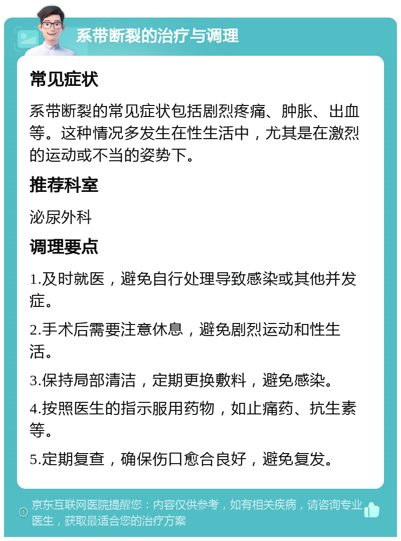 系带断裂的治疗与调理 常见症状 系带断裂的常见症状包括剧烈疼痛、肿胀、出血等。这种情况多发生在性生活中，尤其是在激烈的运动或不当的姿势下。 推荐科室 泌尿外科 调理要点 1.及时就医，避免自行处理导致感染或其他并发症。 2.手术后需要注意休息，避免剧烈运动和性生活。 3.保持局部清洁，定期更换敷料，避免感染。 4.按照医生的指示服用药物，如止痛药、抗生素等。 5.定期复查，确保伤口愈合良好，避免复发。