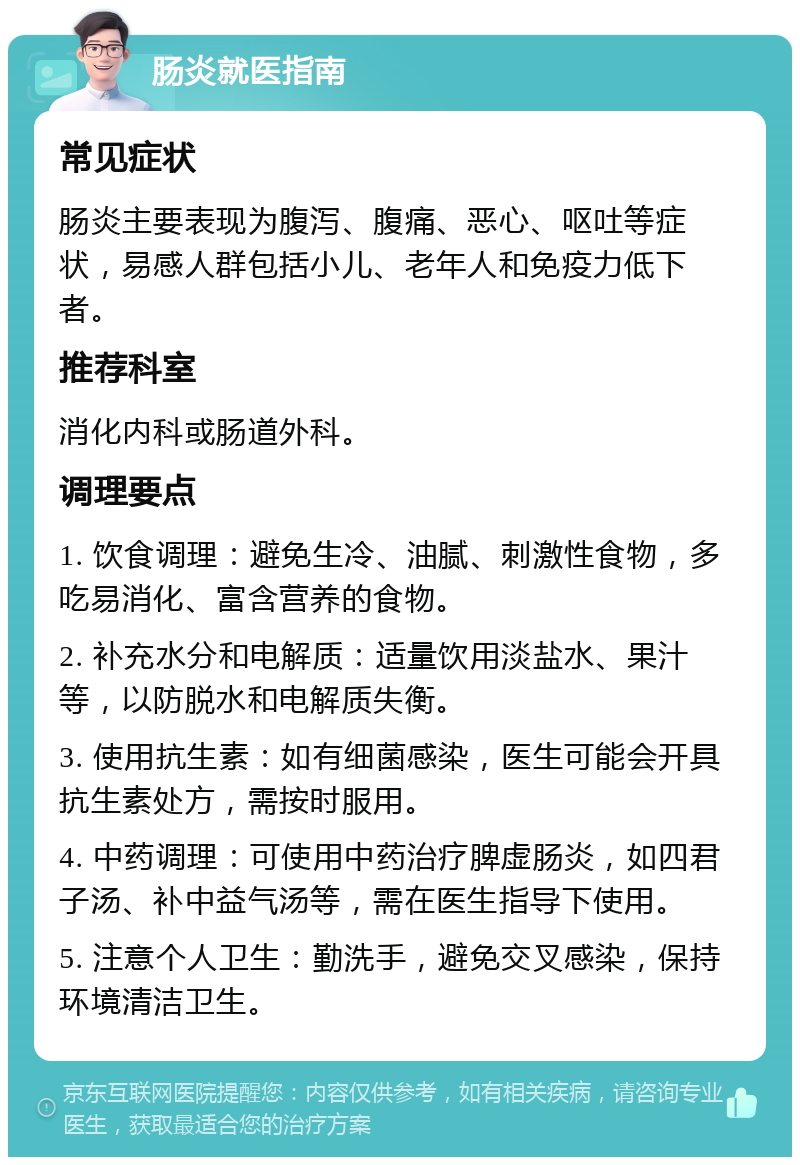 肠炎就医指南 常见症状 肠炎主要表现为腹泻、腹痛、恶心、呕吐等症状，易感人群包括小儿、老年人和免疫力低下者。 推荐科室 消化内科或肠道外科。 调理要点 1. 饮食调理：避免生冷、油腻、刺激性食物，多吃易消化、富含营养的食物。 2. 补充水分和电解质：适量饮用淡盐水、果汁等，以防脱水和电解质失衡。 3. 使用抗生素：如有细菌感染，医生可能会开具抗生素处方，需按时服用。 4. 中药调理：可使用中药治疗脾虚肠炎，如四君子汤、补中益气汤等，需在医生指导下使用。 5. 注意个人卫生：勤洗手，避免交叉感染，保持环境清洁卫生。