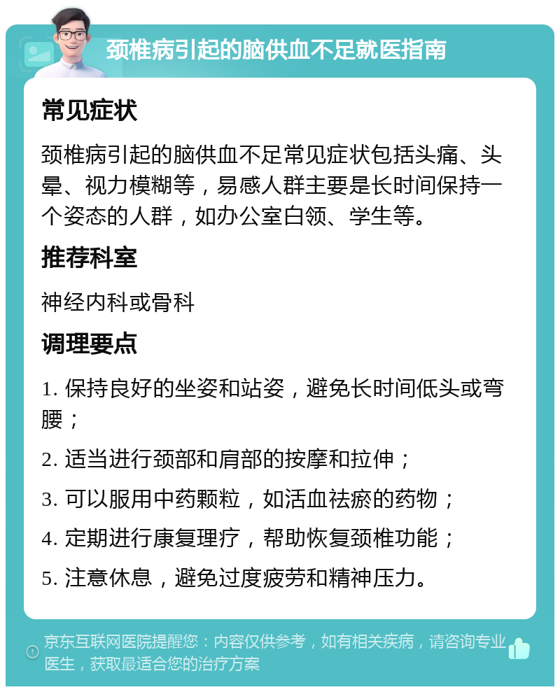 颈椎病引起的脑供血不足就医指南 常见症状 颈椎病引起的脑供血不足常见症状包括头痛、头晕、视力模糊等，易感人群主要是长时间保持一个姿态的人群，如办公室白领、学生等。 推荐科室 神经内科或骨科 调理要点 1. 保持良好的坐姿和站姿，避免长时间低头或弯腰； 2. 适当进行颈部和肩部的按摩和拉伸； 3. 可以服用中药颗粒，如活血祛瘀的药物； 4. 定期进行康复理疗，帮助恢复颈椎功能； 5. 注意休息，避免过度疲劳和精神压力。