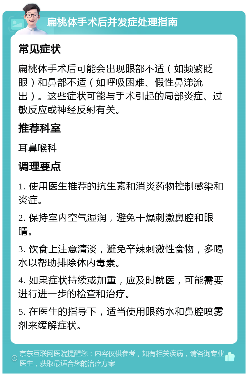 扁桃体手术后并发症处理指南 常见症状 扁桃体手术后可能会出现眼部不适（如频繁眨眼）和鼻部不适（如呼吸困难、假性鼻涕流出）。这些症状可能与手术引起的局部炎症、过敏反应或神经反射有关。 推荐科室 耳鼻喉科 调理要点 1. 使用医生推荐的抗生素和消炎药物控制感染和炎症。 2. 保持室内空气湿润，避免干燥刺激鼻腔和眼睛。 3. 饮食上注意清淡，避免辛辣刺激性食物，多喝水以帮助排除体内毒素。 4. 如果症状持续或加重，应及时就医，可能需要进行进一步的检查和治疗。 5. 在医生的指导下，适当使用眼药水和鼻腔喷雾剂来缓解症状。