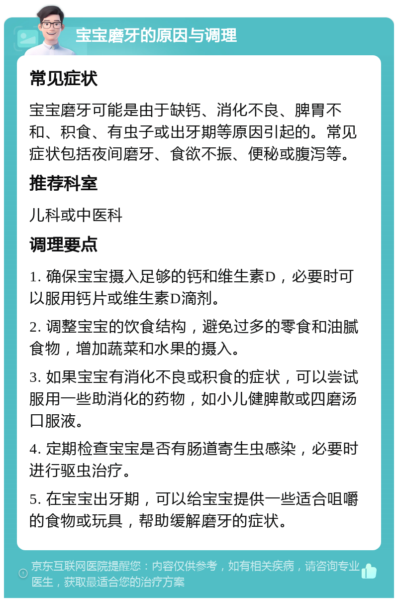 宝宝磨牙的原因与调理 常见症状 宝宝磨牙可能是由于缺钙、消化不良、脾胃不和、积食、有虫子或出牙期等原因引起的。常见症状包括夜间磨牙、食欲不振、便秘或腹泻等。 推荐科室 儿科或中医科 调理要点 1. 确保宝宝摄入足够的钙和维生素D，必要时可以服用钙片或维生素D滴剂。 2. 调整宝宝的饮食结构，避免过多的零食和油腻食物，增加蔬菜和水果的摄入。 3. 如果宝宝有消化不良或积食的症状，可以尝试服用一些助消化的药物，如小儿健脾散或四磨汤口服液。 4. 定期检查宝宝是否有肠道寄生虫感染，必要时进行驱虫治疗。 5. 在宝宝出牙期，可以给宝宝提供一些适合咀嚼的食物或玩具，帮助缓解磨牙的症状。