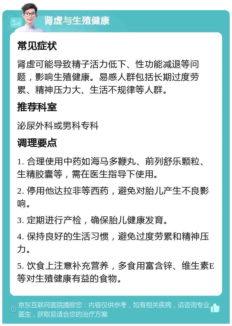 肾虚与生殖健康 常见症状 肾虚可能导致精子活力低下、性功能减退等问题，影响生殖健康。易感人群包括长期过度劳累、精神压力大、生活不规律等人群。 推荐科室 泌尿外科或男科专科 调理要点 1. 合理使用中药如海马多鞭丸、前列舒乐颗粒、生精胶囊等，需在医生指导下使用。 2. 停用他达拉非等西药，避免对胎儿产生不良影响。 3. 定期进行产检，确保胎儿健康发育。 4. 保持良好的生活习惯，避免过度劳累和精神压力。 5. 饮食上注意补充营养，多食用富含锌、维生素E等对生殖健康有益的食物。