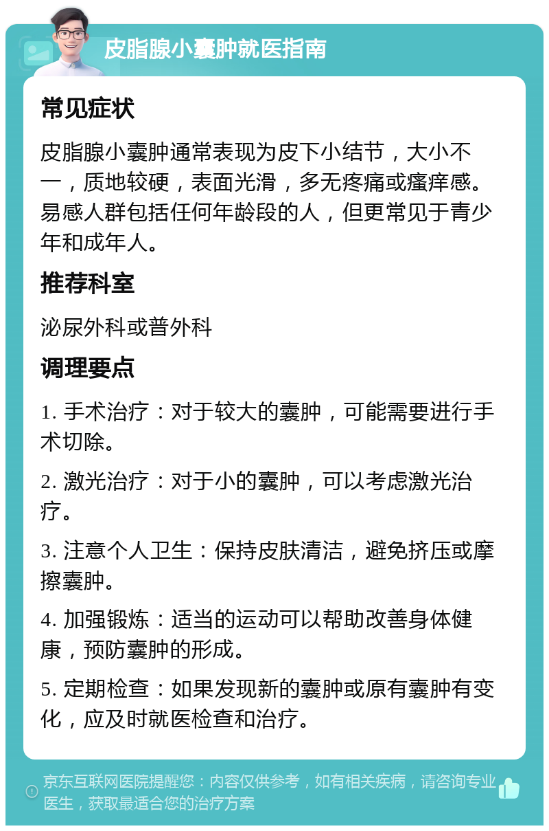 皮脂腺小囊肿就医指南 常见症状 皮脂腺小囊肿通常表现为皮下小结节，大小不一，质地较硬，表面光滑，多无疼痛或瘙痒感。易感人群包括任何年龄段的人，但更常见于青少年和成年人。 推荐科室 泌尿外科或普外科 调理要点 1. 手术治疗：对于较大的囊肿，可能需要进行手术切除。 2. 激光治疗：对于小的囊肿，可以考虑激光治疗。 3. 注意个人卫生：保持皮肤清洁，避免挤压或摩擦囊肿。 4. 加强锻炼：适当的运动可以帮助改善身体健康，预防囊肿的形成。 5. 定期检查：如果发现新的囊肿或原有囊肿有变化，应及时就医检查和治疗。