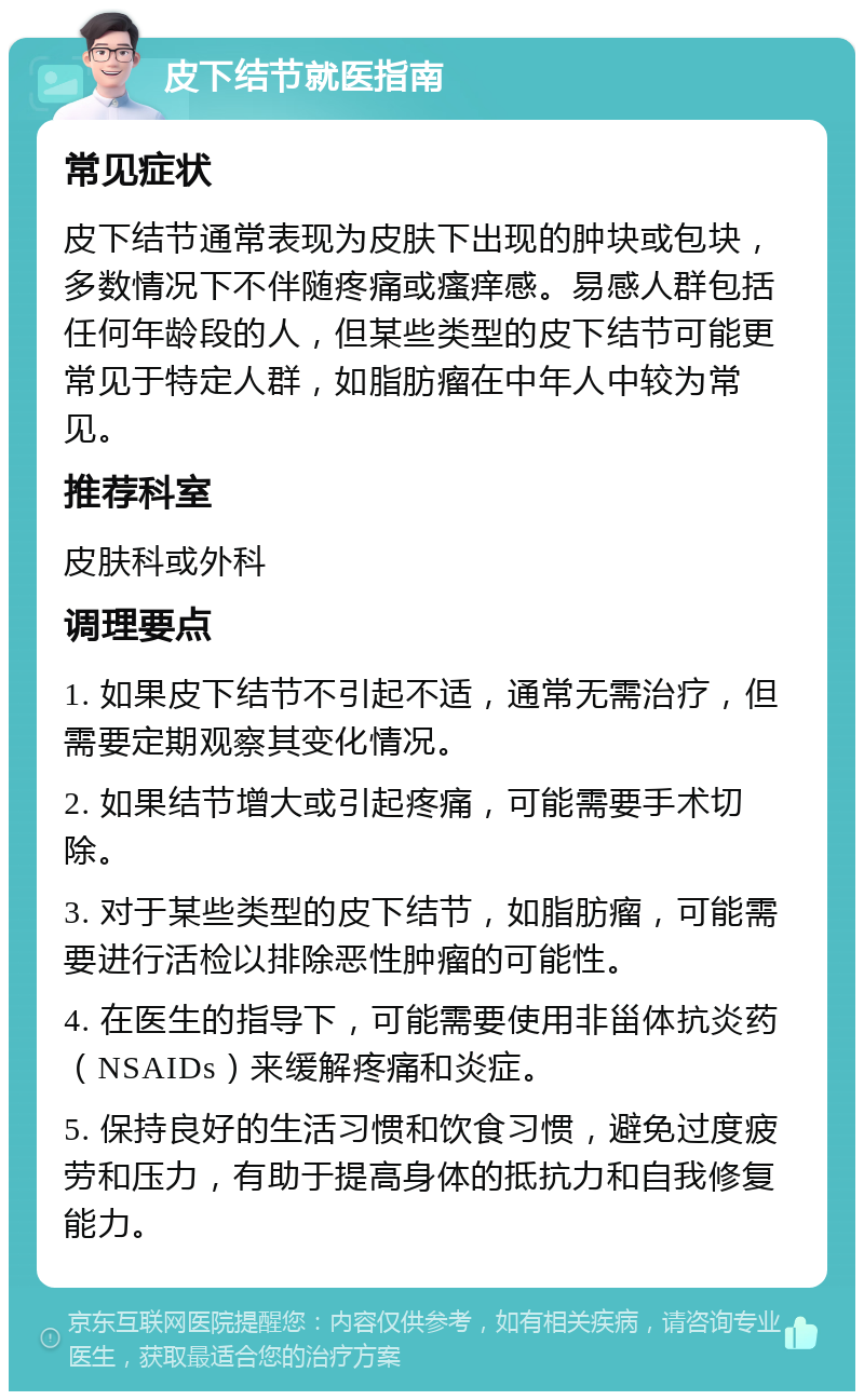 皮下结节就医指南 常见症状 皮下结节通常表现为皮肤下出现的肿块或包块，多数情况下不伴随疼痛或瘙痒感。易感人群包括任何年龄段的人，但某些类型的皮下结节可能更常见于特定人群，如脂肪瘤在中年人中较为常见。 推荐科室 皮肤科或外科 调理要点 1. 如果皮下结节不引起不适，通常无需治疗，但需要定期观察其变化情况。 2. 如果结节增大或引起疼痛，可能需要手术切除。 3. 对于某些类型的皮下结节，如脂肪瘤，可能需要进行活检以排除恶性肿瘤的可能性。 4. 在医生的指导下，可能需要使用非甾体抗炎药（NSAIDs）来缓解疼痛和炎症。 5. 保持良好的生活习惯和饮食习惯，避免过度疲劳和压力，有助于提高身体的抵抗力和自我修复能力。