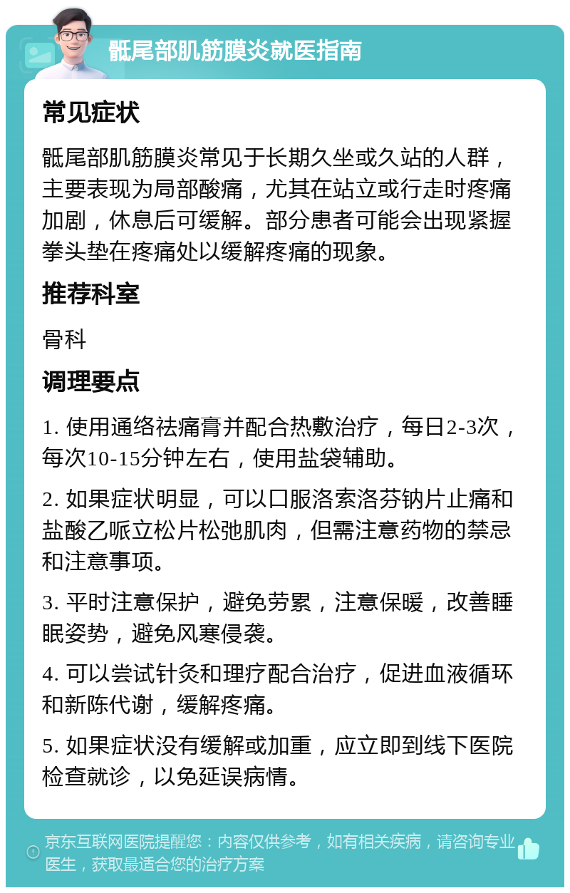 骶尾部肌筋膜炎就医指南 常见症状 骶尾部肌筋膜炎常见于长期久坐或久站的人群，主要表现为局部酸痛，尤其在站立或行走时疼痛加剧，休息后可缓解。部分患者可能会出现紧握拳头垫在疼痛处以缓解疼痛的现象。 推荐科室 骨科 调理要点 1. 使用通络祛痛膏并配合热敷治疗，每日2-3次，每次10-15分钟左右，使用盐袋辅助。 2. 如果症状明显，可以口服洛索洛芬钠片止痛和盐酸乙哌立松片松弛肌肉，但需注意药物的禁忌和注意事项。 3. 平时注意保护，避免劳累，注意保暖，改善睡眠姿势，避免风寒侵袭。 4. 可以尝试针灸和理疗配合治疗，促进血液循环和新陈代谢，缓解疼痛。 5. 如果症状没有缓解或加重，应立即到线下医院检查就诊，以免延误病情。