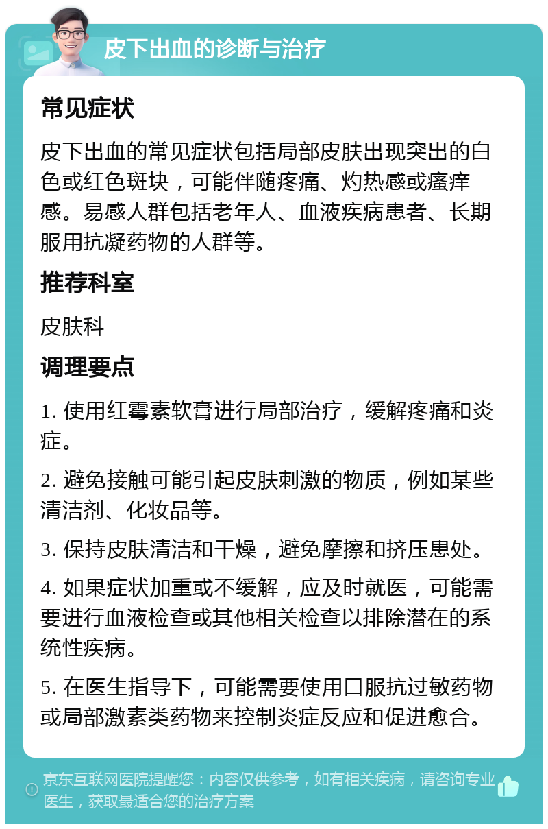 皮下出血的诊断与治疗 常见症状 皮下出血的常见症状包括局部皮肤出现突出的白色或红色斑块，可能伴随疼痛、灼热感或瘙痒感。易感人群包括老年人、血液疾病患者、长期服用抗凝药物的人群等。 推荐科室 皮肤科 调理要点 1. 使用红霉素软膏进行局部治疗，缓解疼痛和炎症。 2. 避免接触可能引起皮肤刺激的物质，例如某些清洁剂、化妆品等。 3. 保持皮肤清洁和干燥，避免摩擦和挤压患处。 4. 如果症状加重或不缓解，应及时就医，可能需要进行血液检查或其他相关检查以排除潜在的系统性疾病。 5. 在医生指导下，可能需要使用口服抗过敏药物或局部激素类药物来控制炎症反应和促进愈合。