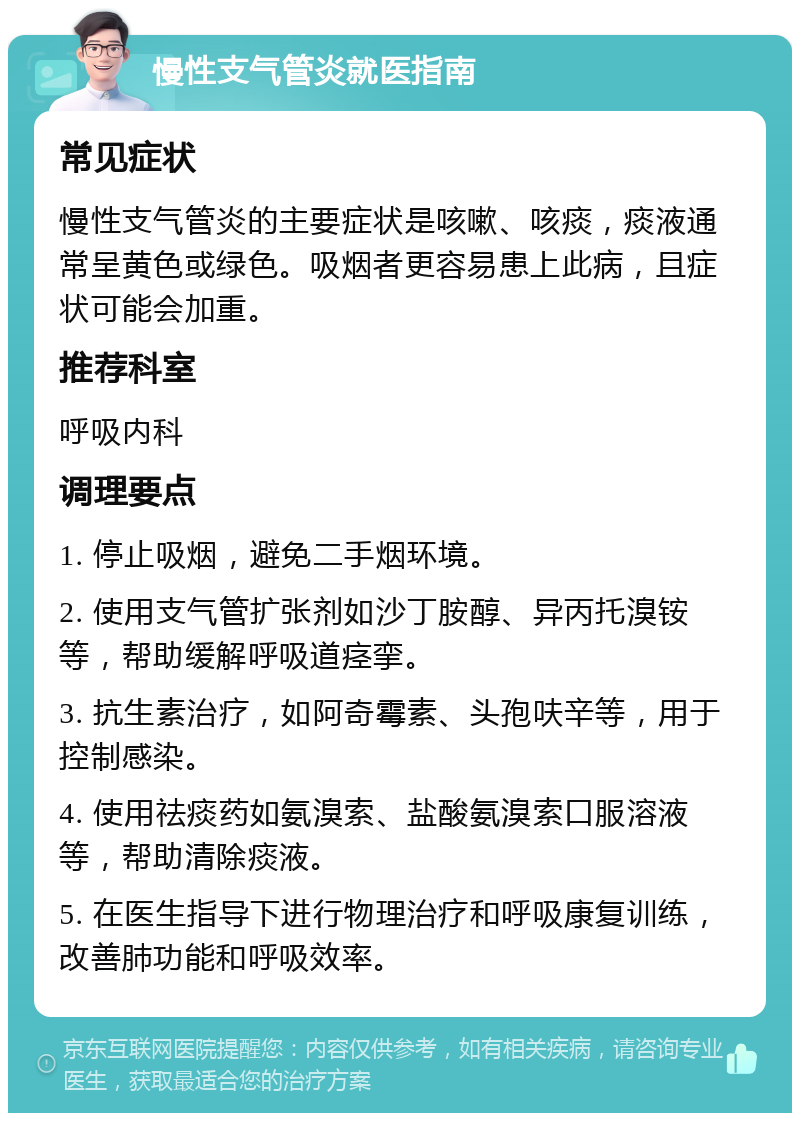 慢性支气管炎就医指南 常见症状 慢性支气管炎的主要症状是咳嗽、咳痰，痰液通常呈黄色或绿色。吸烟者更容易患上此病，且症状可能会加重。 推荐科室 呼吸内科 调理要点 1. 停止吸烟，避免二手烟环境。 2. 使用支气管扩张剂如沙丁胺醇、异丙托溴铵等，帮助缓解呼吸道痉挛。 3. 抗生素治疗，如阿奇霉素、头孢呋辛等，用于控制感染。 4. 使用祛痰药如氨溴索、盐酸氨溴索口服溶液等，帮助清除痰液。 5. 在医生指导下进行物理治疗和呼吸康复训练，改善肺功能和呼吸效率。