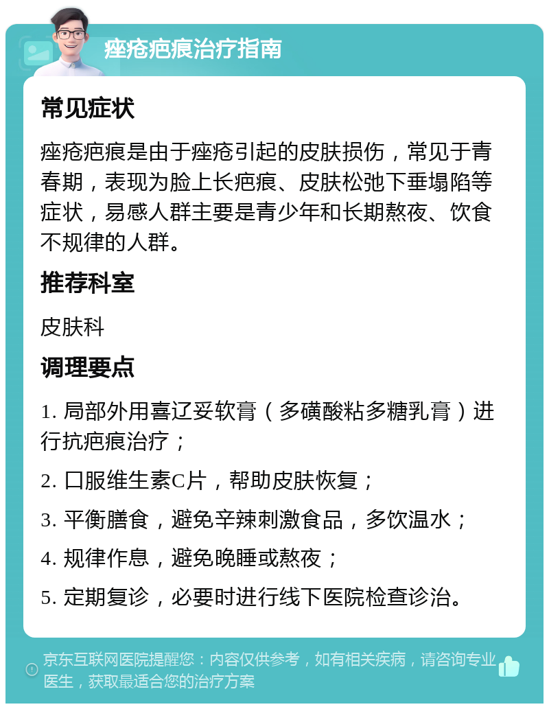 痤疮疤痕治疗指南 常见症状 痤疮疤痕是由于痤疮引起的皮肤损伤，常见于青春期，表现为脸上长疤痕、皮肤松弛下垂塌陷等症状，易感人群主要是青少年和长期熬夜、饮食不规律的人群。 推荐科室 皮肤科 调理要点 1. 局部外用喜辽妥软膏（多磺酸粘多糖乳膏）进行抗疤痕治疗； 2. 口服维生素C片，帮助皮肤恢复； 3. 平衡膳食，避免辛辣刺激食品，多饮温水； 4. 规律作息，避免晚睡或熬夜； 5. 定期复诊，必要时进行线下医院检查诊治。