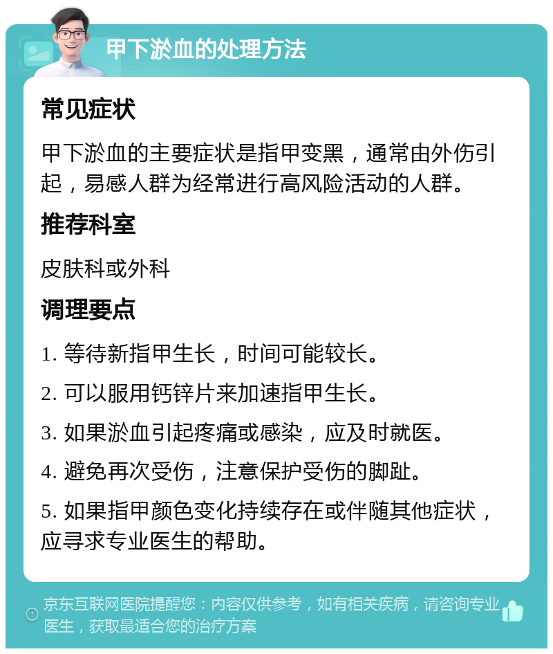 甲下淤血的处理方法 常见症状 甲下淤血的主要症状是指甲变黑，通常由外伤引起，易感人群为经常进行高风险活动的人群。 推荐科室 皮肤科或外科 调理要点 1. 等待新指甲生长，时间可能较长。 2. 可以服用钙锌片来加速指甲生长。 3. 如果淤血引起疼痛或感染，应及时就医。 4. 避免再次受伤，注意保护受伤的脚趾。 5. 如果指甲颜色变化持续存在或伴随其他症状，应寻求专业医生的帮助。