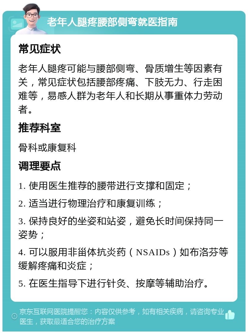 老年人腿疼腰部侧弯就医指南 常见症状 老年人腿疼可能与腰部侧弯、骨质增生等因素有关，常见症状包括腰部疼痛、下肢无力、行走困难等，易感人群为老年人和长期从事重体力劳动者。 推荐科室 骨科或康复科 调理要点 1. 使用医生推荐的腰带进行支撑和固定； 2. 适当进行物理治疗和康复训练； 3. 保持良好的坐姿和站姿，避免长时间保持同一姿势； 4. 可以服用非甾体抗炎药（NSAIDs）如布洛芬等缓解疼痛和炎症； 5. 在医生指导下进行针灸、按摩等辅助治疗。