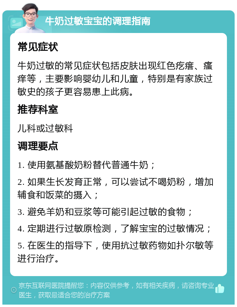 牛奶过敏宝宝的调理指南 常见症状 牛奶过敏的常见症状包括皮肤出现红色疙瘩、瘙痒等，主要影响婴幼儿和儿童，特别是有家族过敏史的孩子更容易患上此病。 推荐科室 儿科或过敏科 调理要点 1. 使用氨基酸奶粉替代普通牛奶； 2. 如果生长发育正常，可以尝试不喝奶粉，增加辅食和饭菜的摄入； 3. 避免羊奶和豆浆等可能引起过敏的食物； 4. 定期进行过敏原检测，了解宝宝的过敏情况； 5. 在医生的指导下，使用抗过敏药物如扑尔敏等进行治疗。