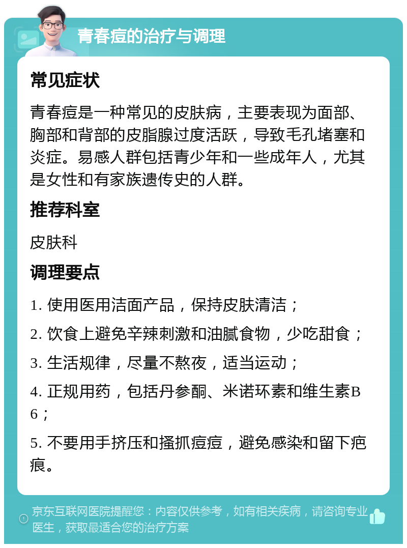 青春痘的治疗与调理 常见症状 青春痘是一种常见的皮肤病，主要表现为面部、胸部和背部的皮脂腺过度活跃，导致毛孔堵塞和炎症。易感人群包括青少年和一些成年人，尤其是女性和有家族遗传史的人群。 推荐科室 皮肤科 调理要点 1. 使用医用洁面产品，保持皮肤清洁； 2. 饮食上避免辛辣刺激和油腻食物，少吃甜食； 3. 生活规律，尽量不熬夜，适当运动； 4. 正规用药，包括丹参酮、米诺环素和维生素B6； 5. 不要用手挤压和搔抓痘痘，避免感染和留下疤痕。