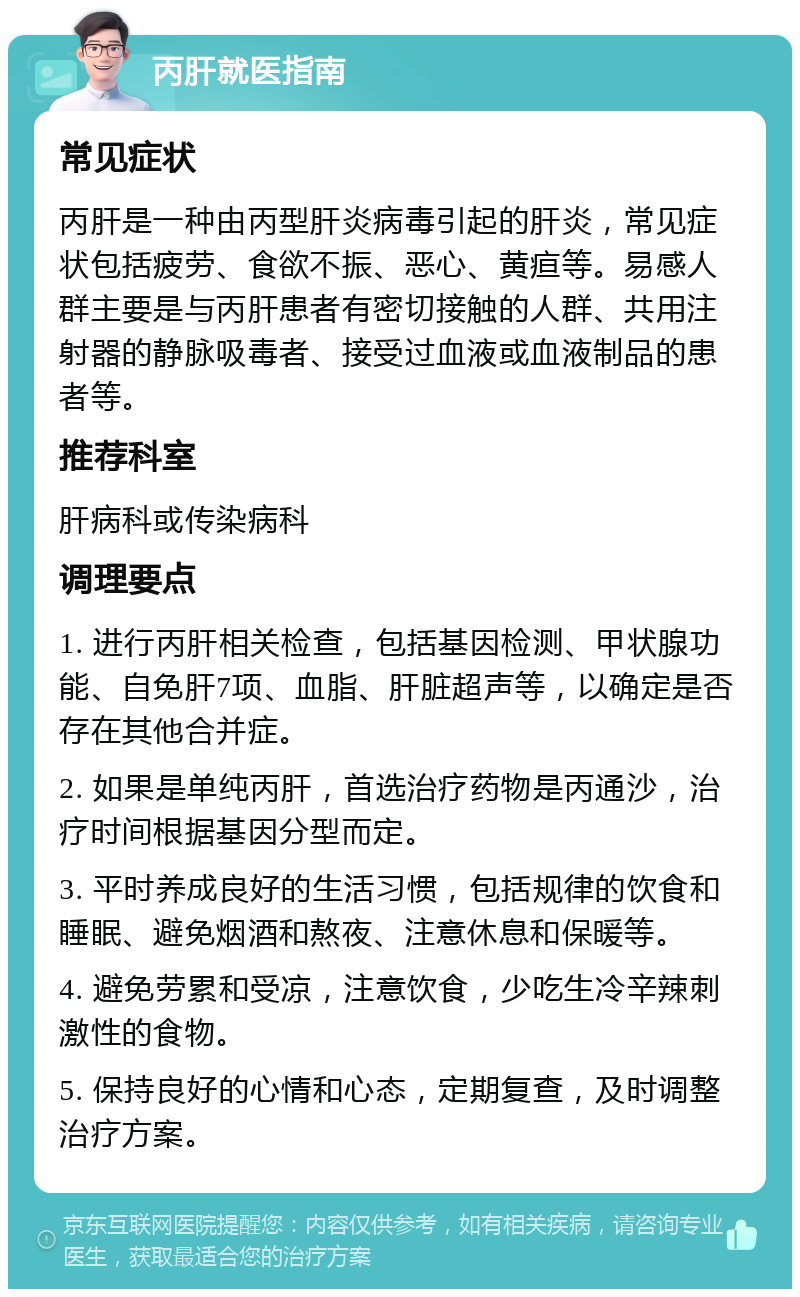 丙肝就医指南 常见症状 丙肝是一种由丙型肝炎病毒引起的肝炎，常见症状包括疲劳、食欲不振、恶心、黄疸等。易感人群主要是与丙肝患者有密切接触的人群、共用注射器的静脉吸毒者、接受过血液或血液制品的患者等。 推荐科室 肝病科或传染病科 调理要点 1. 进行丙肝相关检查，包括基因检测、甲状腺功能、自免肝7项、血脂、肝脏超声等，以确定是否存在其他合并症。 2. 如果是单纯丙肝，首选治疗药物是丙通沙，治疗时间根据基因分型而定。 3. 平时养成良好的生活习惯，包括规律的饮食和睡眠、避免烟酒和熬夜、注意休息和保暖等。 4. 避免劳累和受凉，注意饮食，少吃生冷辛辣刺激性的食物。 5. 保持良好的心情和心态，定期复查，及时调整治疗方案。