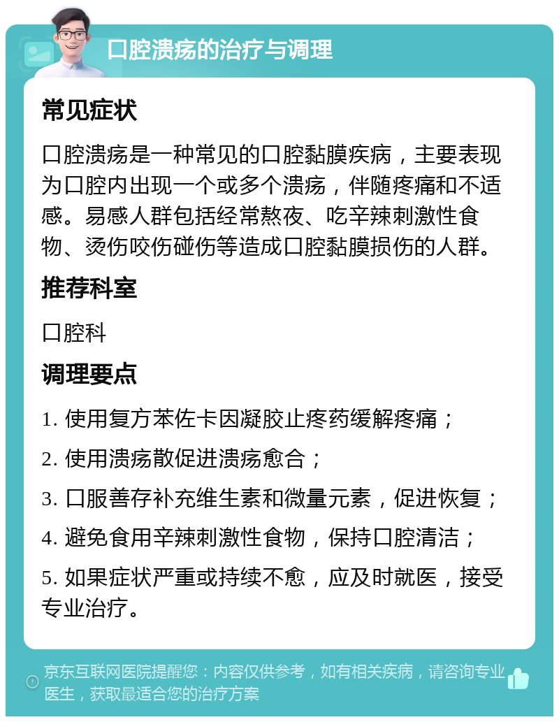 口腔溃疡的治疗与调理 常见症状 口腔溃疡是一种常见的口腔黏膜疾病，主要表现为口腔内出现一个或多个溃疡，伴随疼痛和不适感。易感人群包括经常熬夜、吃辛辣刺激性食物、烫伤咬伤碰伤等造成口腔黏膜损伤的人群。 推荐科室 口腔科 调理要点 1. 使用复方苯佐卡因凝胶止疼药缓解疼痛； 2. 使用溃疡散促进溃疡愈合； 3. 口服善存补充维生素和微量元素，促进恢复； 4. 避免食用辛辣刺激性食物，保持口腔清洁； 5. 如果症状严重或持续不愈，应及时就医，接受专业治疗。