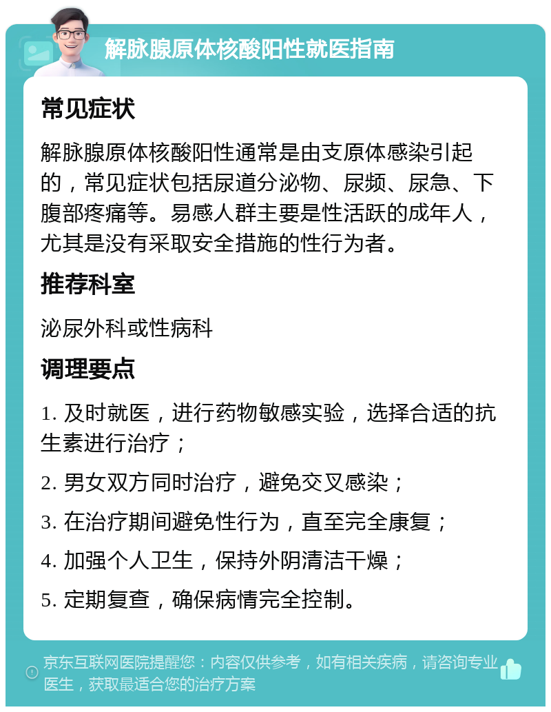 解脉腺原体核酸阳性就医指南 常见症状 解脉腺原体核酸阳性通常是由支原体感染引起的，常见症状包括尿道分泌物、尿频、尿急、下腹部疼痛等。易感人群主要是性活跃的成年人，尤其是没有采取安全措施的性行为者。 推荐科室 泌尿外科或性病科 调理要点 1. 及时就医，进行药物敏感实验，选择合适的抗生素进行治疗； 2. 男女双方同时治疗，避免交叉感染； 3. 在治疗期间避免性行为，直至完全康复； 4. 加强个人卫生，保持外阴清洁干燥； 5. 定期复查，确保病情完全控制。