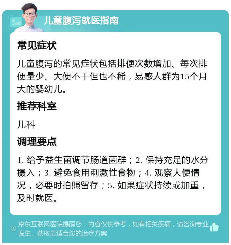 儿童腹泻就医指南 常见症状 儿童腹泻的常见症状包括排便次数增加、每次排便量少、大便不干但也不稀，易感人群为15个月大的婴幼儿。 推荐科室 儿科 调理要点 1. 给予益生菌调节肠道菌群；2. 保持充足的水分摄入；3. 避免食用刺激性食物；4. 观察大便情况，必要时拍照留存；5. 如果症状持续或加重，及时就医。