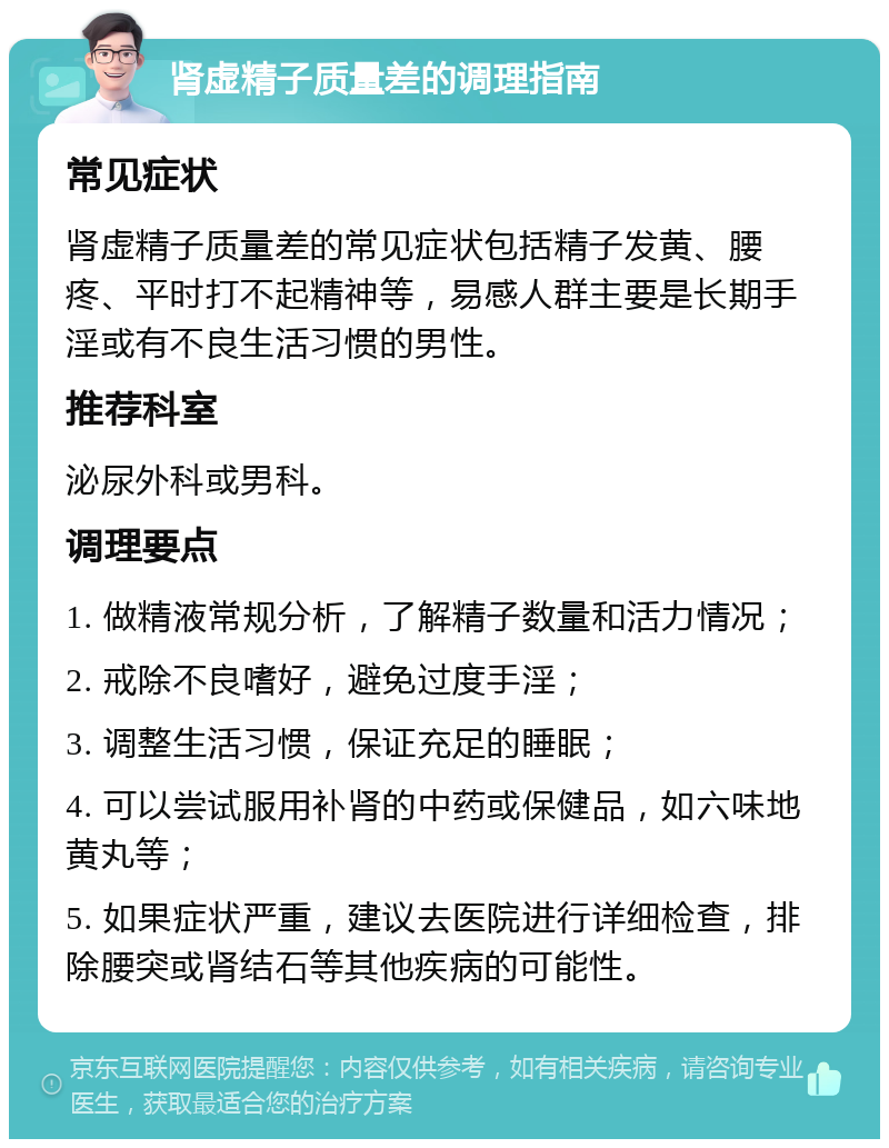 肾虚精子质量差的调理指南 常见症状 肾虚精子质量差的常见症状包括精子发黄、腰疼、平时打不起精神等，易感人群主要是长期手淫或有不良生活习惯的男性。 推荐科室 泌尿外科或男科。 调理要点 1. 做精液常规分析，了解精子数量和活力情况； 2. 戒除不良嗜好，避免过度手淫； 3. 调整生活习惯，保证充足的睡眠； 4. 可以尝试服用补肾的中药或保健品，如六味地黄丸等； 5. 如果症状严重，建议去医院进行详细检查，排除腰突或肾结石等其他疾病的可能性。